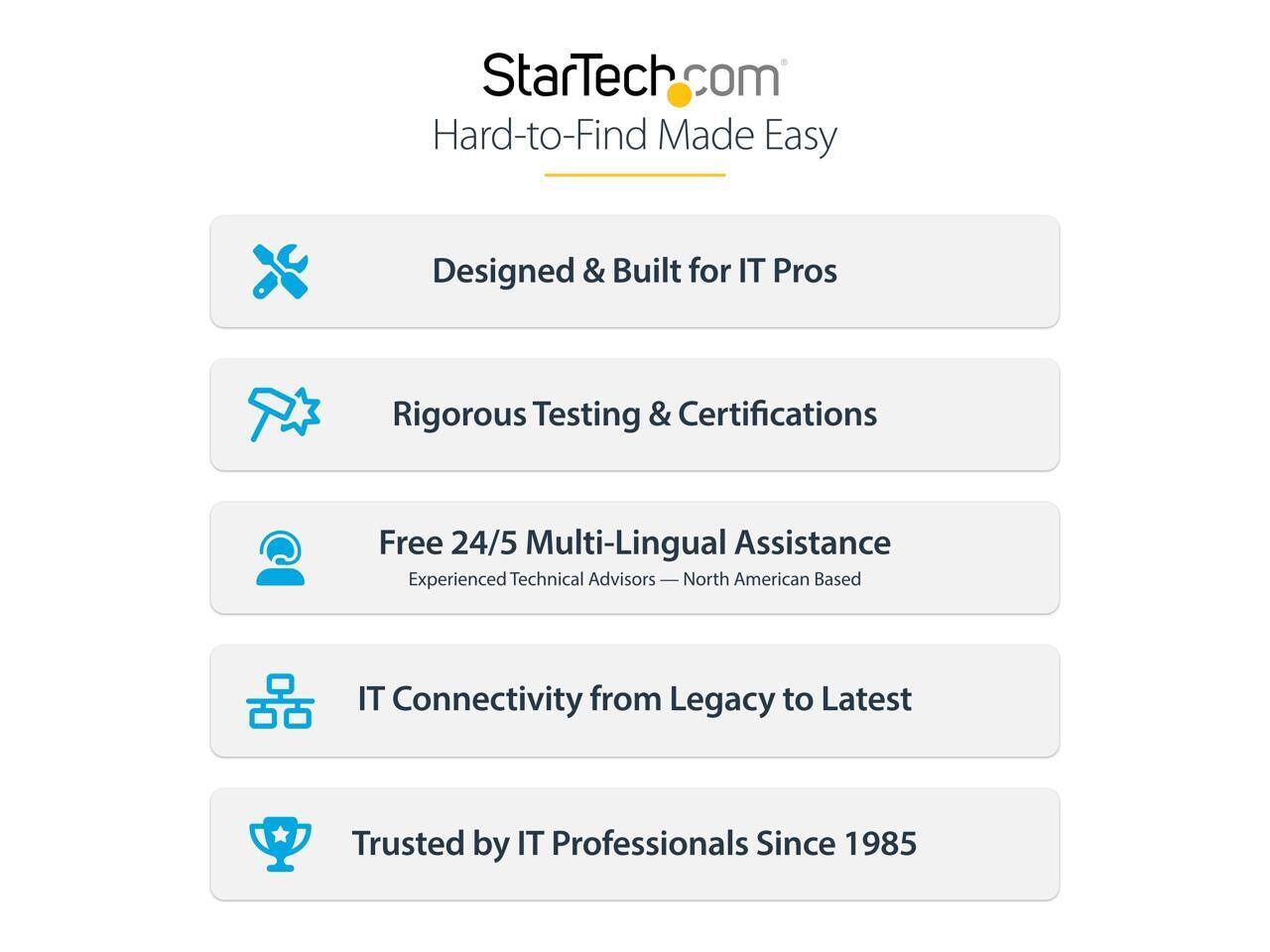 StarTech.com  
Hard-to-Find Made Easy  

Designed & Built for IT Pros  
Rigorous Testing & Certifications  
Free 24/5 Multi-Lingual Assistance  
Experienced Technical Advisors — North American Based  
IT Connectivity from Legacy to Latest  
Trusted by IT Professionals Since 1985