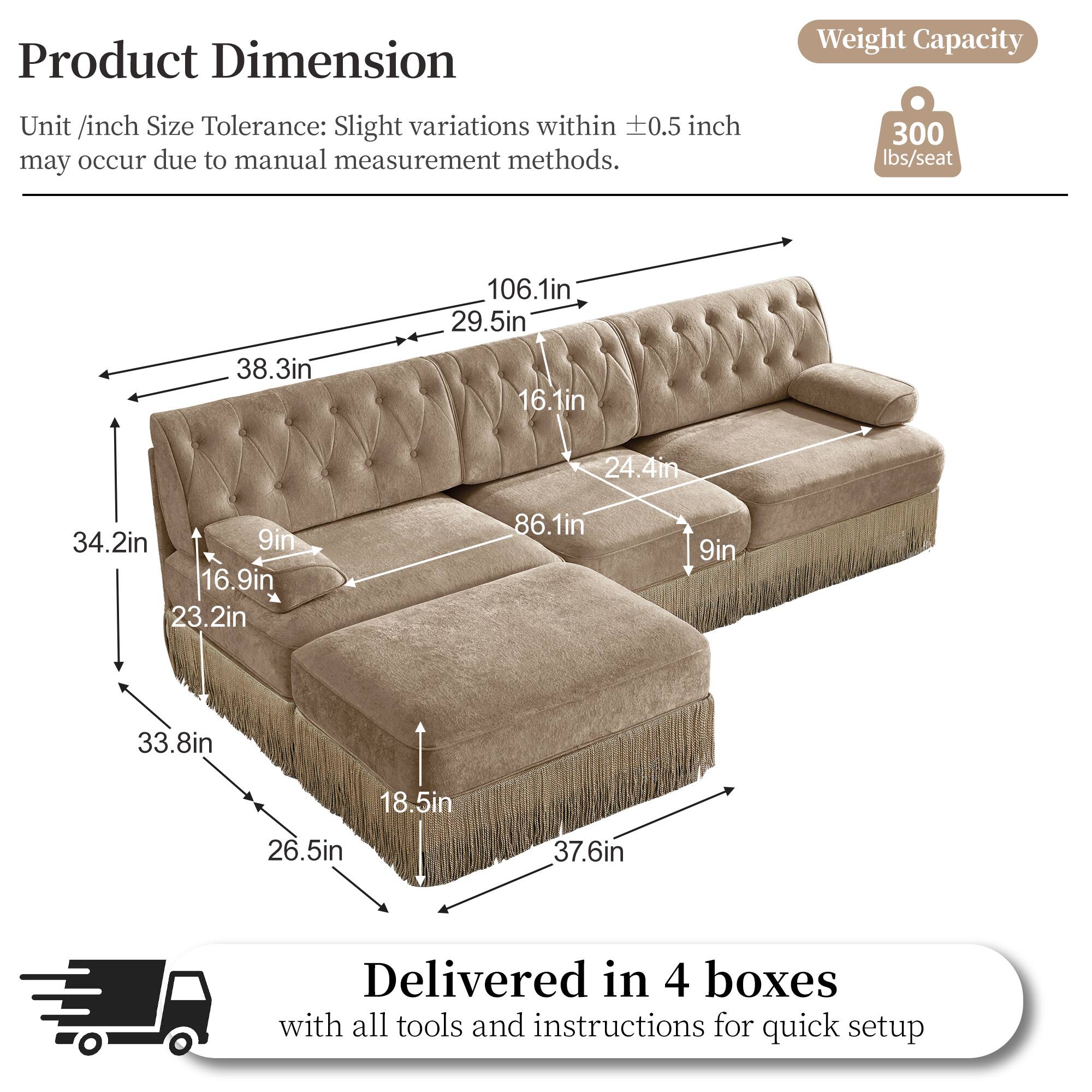 Product Dimension  
Weight Capacity  
Unit /inch Size Tolerance: Slight variations within 0.5 inch may occur due to manual measurement methods.  
300 lbs/seat  
106.1in  
29.5in  
38.3in  
16.1in  
24.4in  
34.2in  
9in  
16.9in  
23.2in  
86.1in  
9in  
33.8in  
18.5in  
26.5in  
37.6in  
Delivered in 4 boxes with all tools and instructions for quick setup