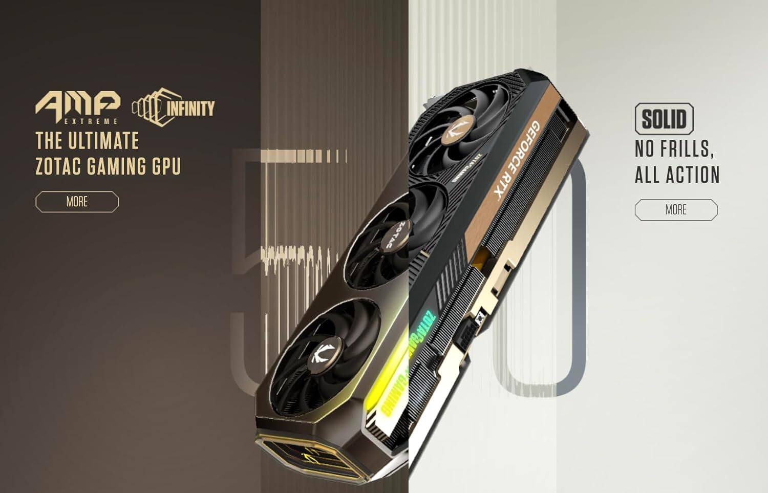 AMP EXTREME INFINITY THE ULTIMATE ZOTAC GAMING GPU  
MORE  
SOLID NO FRILLS, ALL ACTION  
MORE