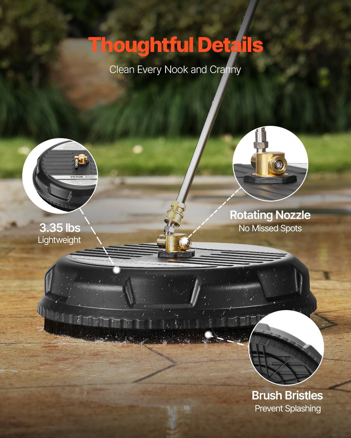 Thoughtful Details  
Clean Every Nook and Cranny  

3.35 lbs Lightweight  
Rotating Nozzle  
No Missed Spots  
Brush Bristles  
Prevent Splashing