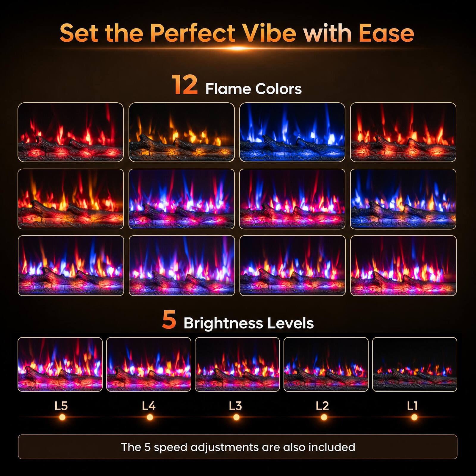 Set the Perfect Vibe with Ease

12 Flame Colors

5 Brightness Levels

L5
L4
L3
L2
L1

The 5 speed adjustments are also included
