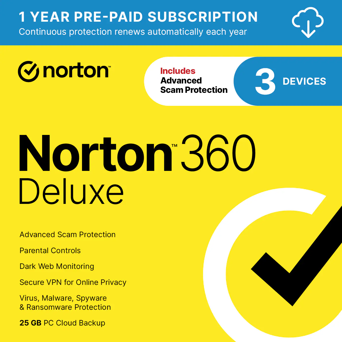 1 YEAR PRE-PAID SUBSCRIPTION  
Continuous protection renews automatically each year  

norton  
Includes Advanced 3 DEVICES Scam Protection™  

Norton 360 Deluxe  
Advanced Scam Protection  
Parental Controls  
Dark Web Monitoring  
Secure VPN for Online Privacy  
Virus, Malware, Spyware & Ransomware Protection  
25 GB PC Cloud Backup