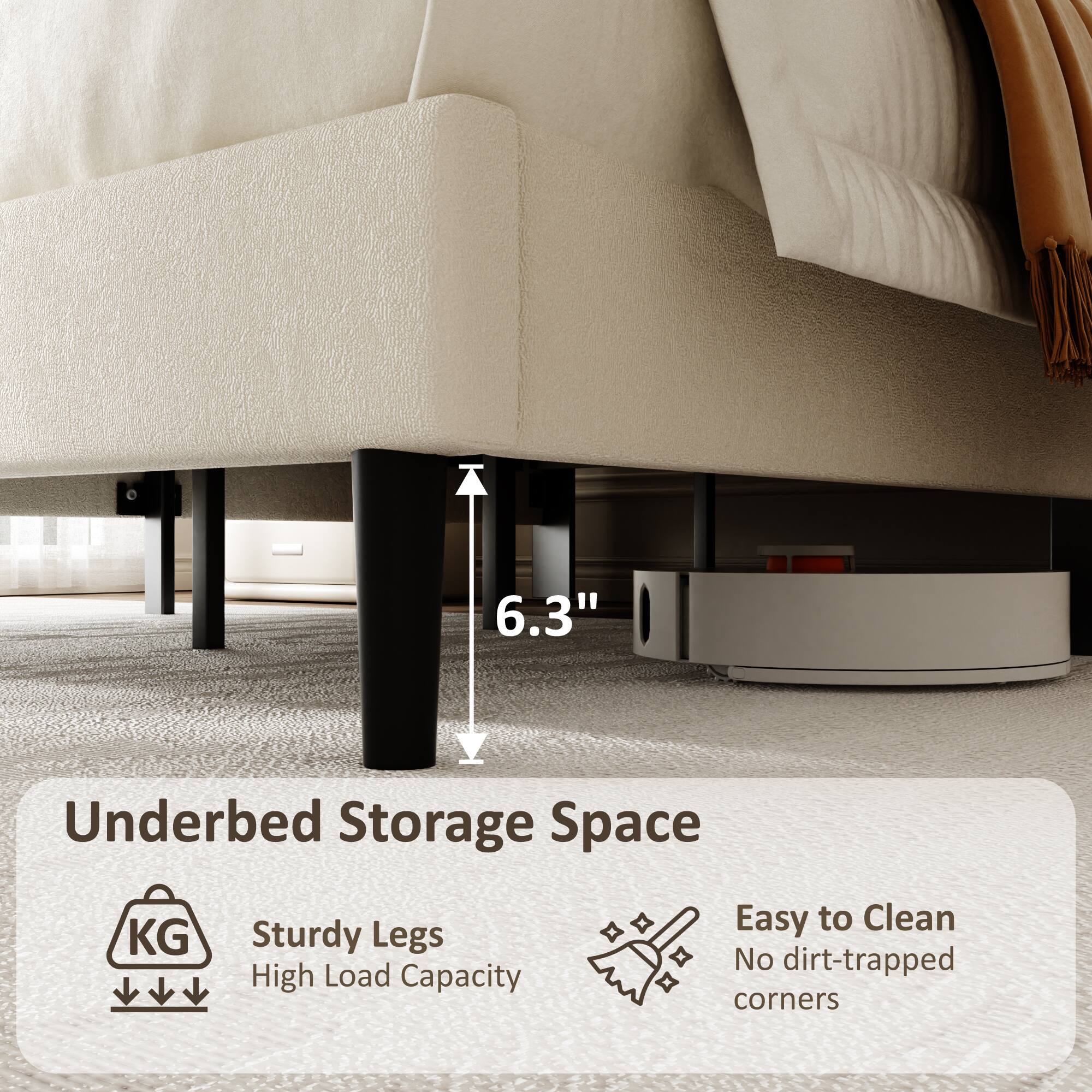 6.3" Underbed Storage Space  
Sturdy Legs  
High Load Capacity  
Easy to Clean  
No dirt-trapped corners