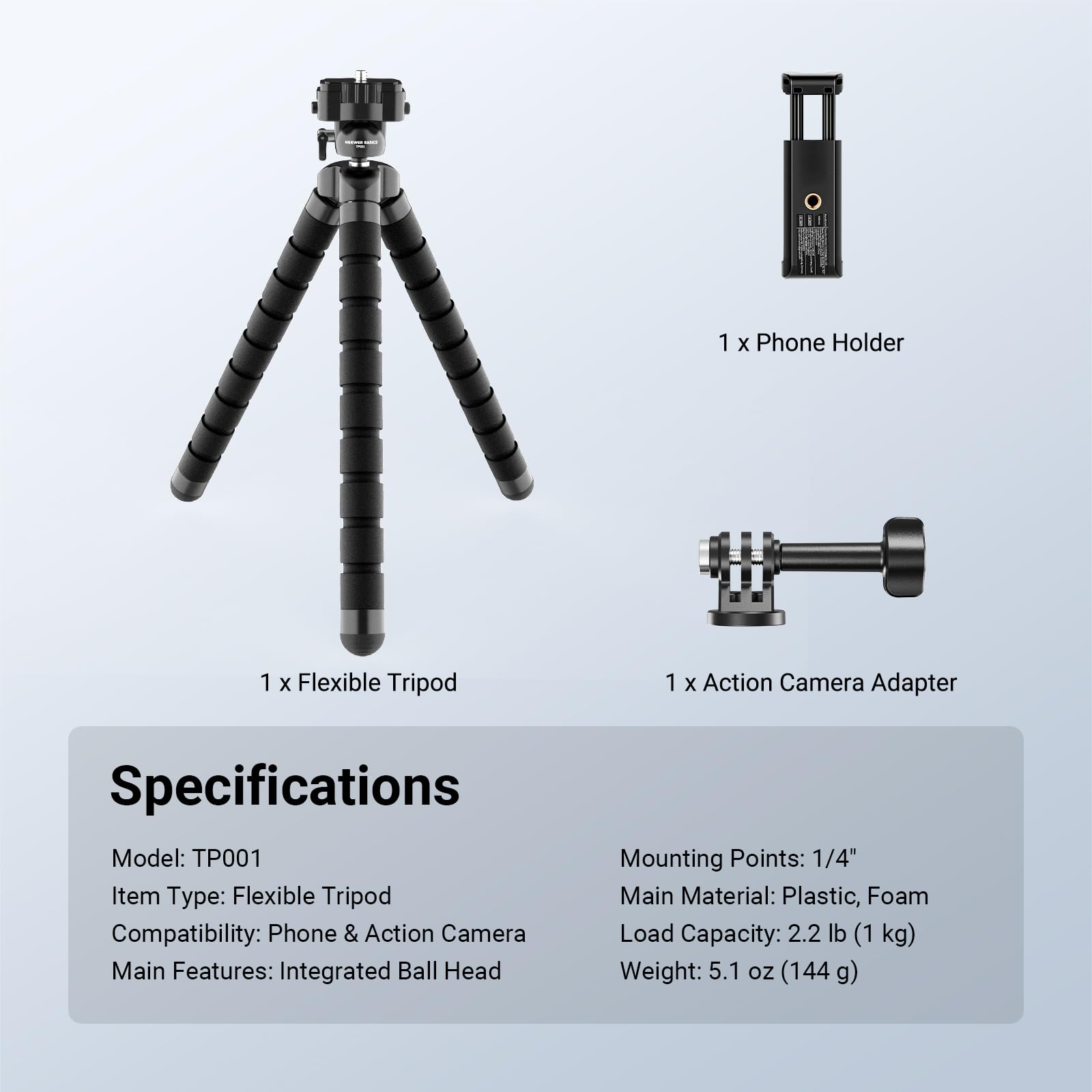 1 x Phone Holder  
1 x Flexible Tripod  
1 x Action Camera Adapter  

Specifications  
Model: TP001  
Item Type: Flexible Tripod  
Compatibility: Phone & Action Camera  
Main Features: Integrated Ball Head  
Mounting Points: 1/4"  
Main Material: Plastic, Foam  
Load Capacity: 2.2 lb (1 kg)  
Weight: 5.1 oz (144 g)