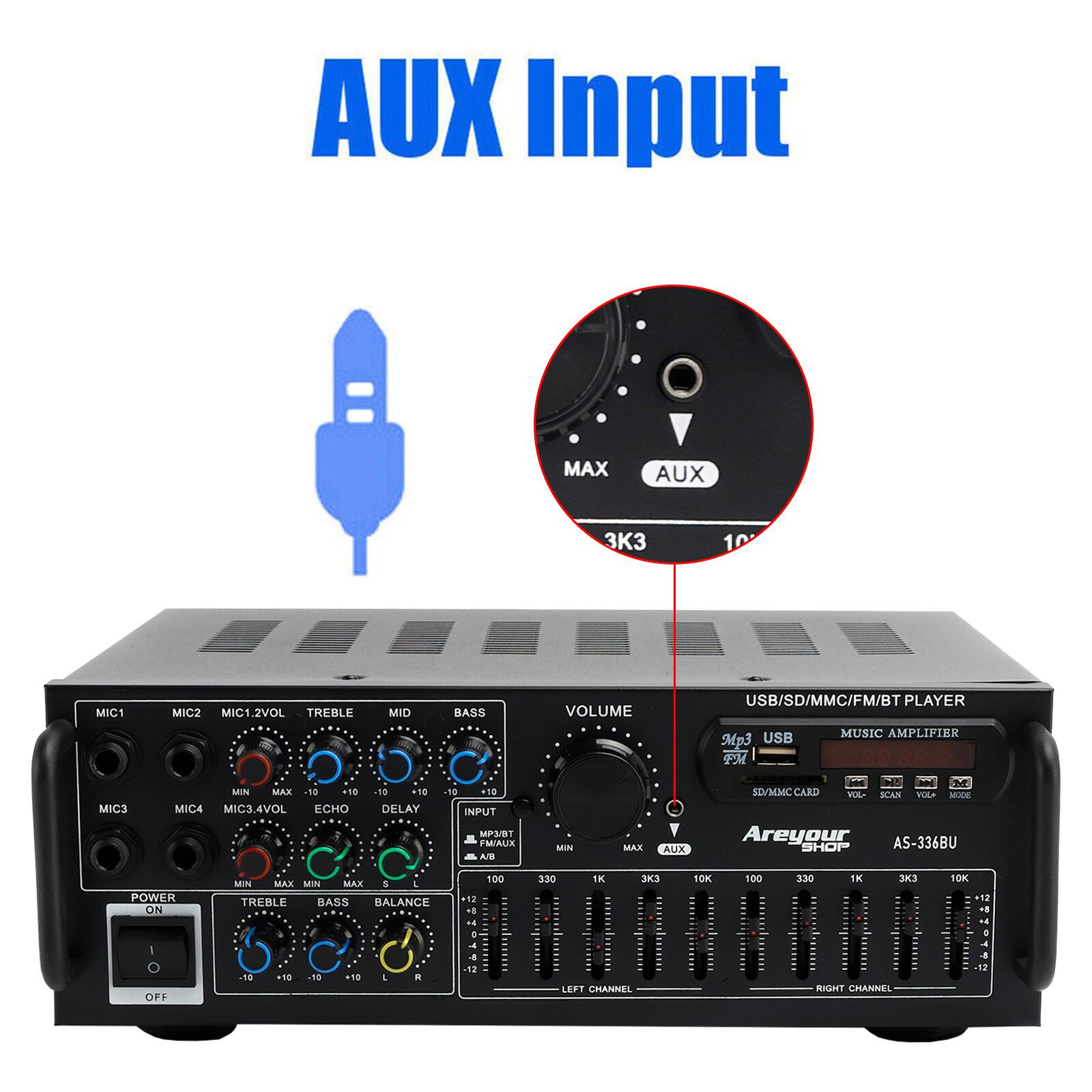 AUX Input

AUX

MAX

3K3

10

MIC1

MIC2

MIC1.2VOL

TREBLE

MID

BASS

VOLUME

USB/SD/MMC/FM/BT PLAYER

Mp3 USB

MUSIC AMPLIFIER

MIC3

MIN

MAX

.5.

MIC4

MIC3.4VOL

ECHO

+10

DELAY

-18

110

INPUT

MP3/BT

M/AUX

A

MIN

MAX

Y

AUX

M

SDVMMC CARD

MA

KA

VOLA

MAE

Areyour

AS-336BU

SHOP

POWER ON

MIN

MAX

MIN

MAX

&

J

TREBLE

BASS

BALANCE

18

-4

100

3:30

1K

10K

100

330

1K

3

10K

- OFF

50

18

18

11.

. a

12

LERT

CHANNEL

RIGHT CHANNEL