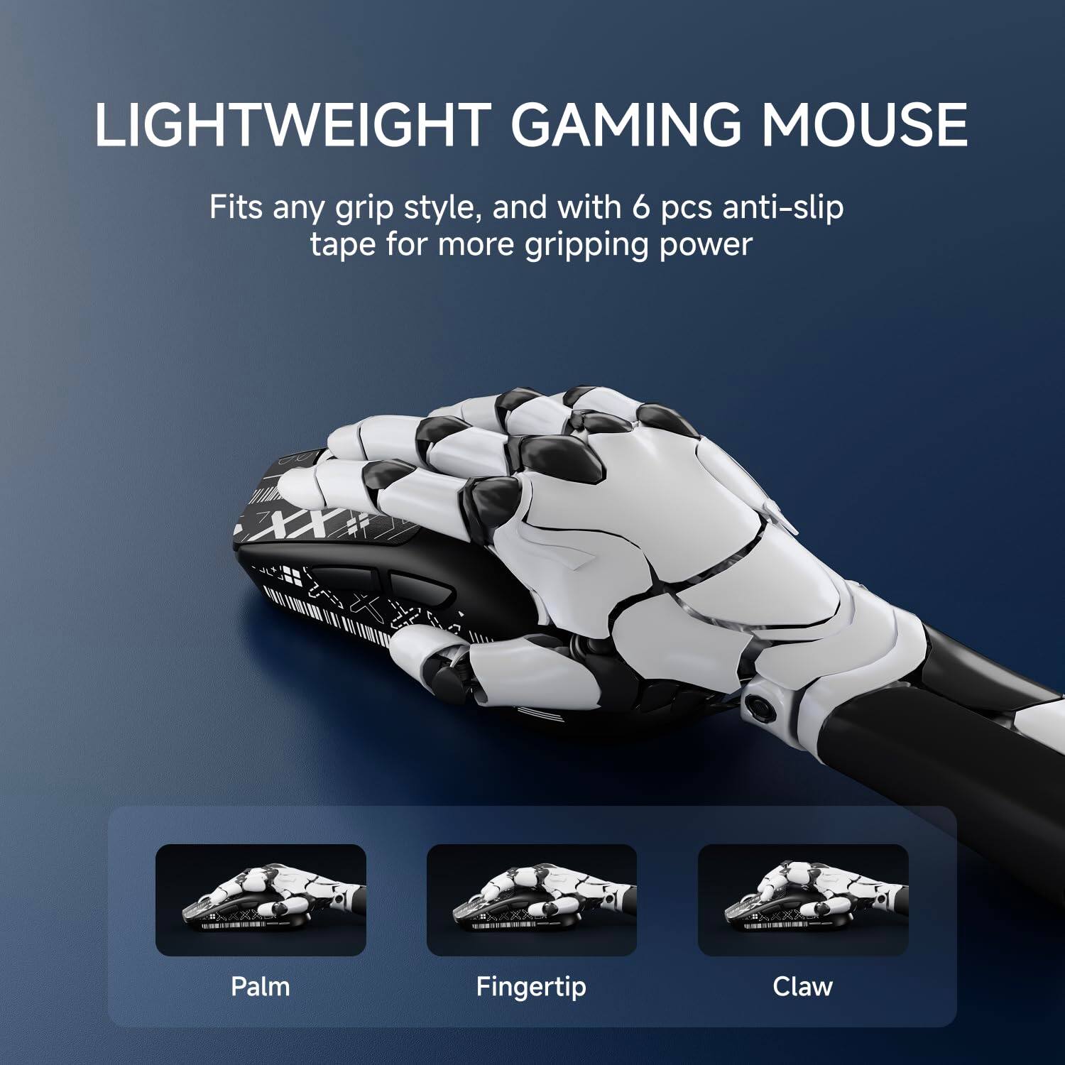 LIGHTWEIGHT GAMING MOUSE

Fits any grip style, and with 6 pcs anti-slip tape for more gripping power

Palm  
Fingertip  
Claw