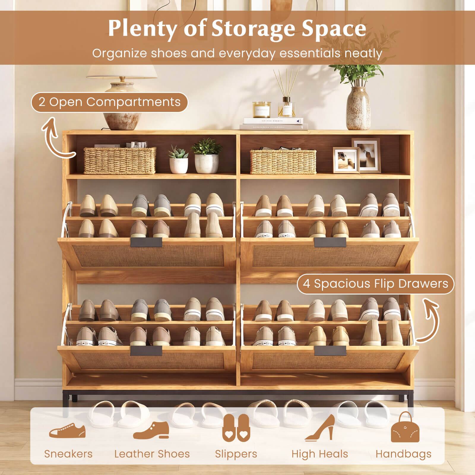 Plenty of Storage Space  
Organize shoes and everyday essentials neatly  

2 Open Compartments  
4 Spacious Flip Drawers  

Sneakers  
Leather Shoes  
Slippers  
High Heels  
Handbags