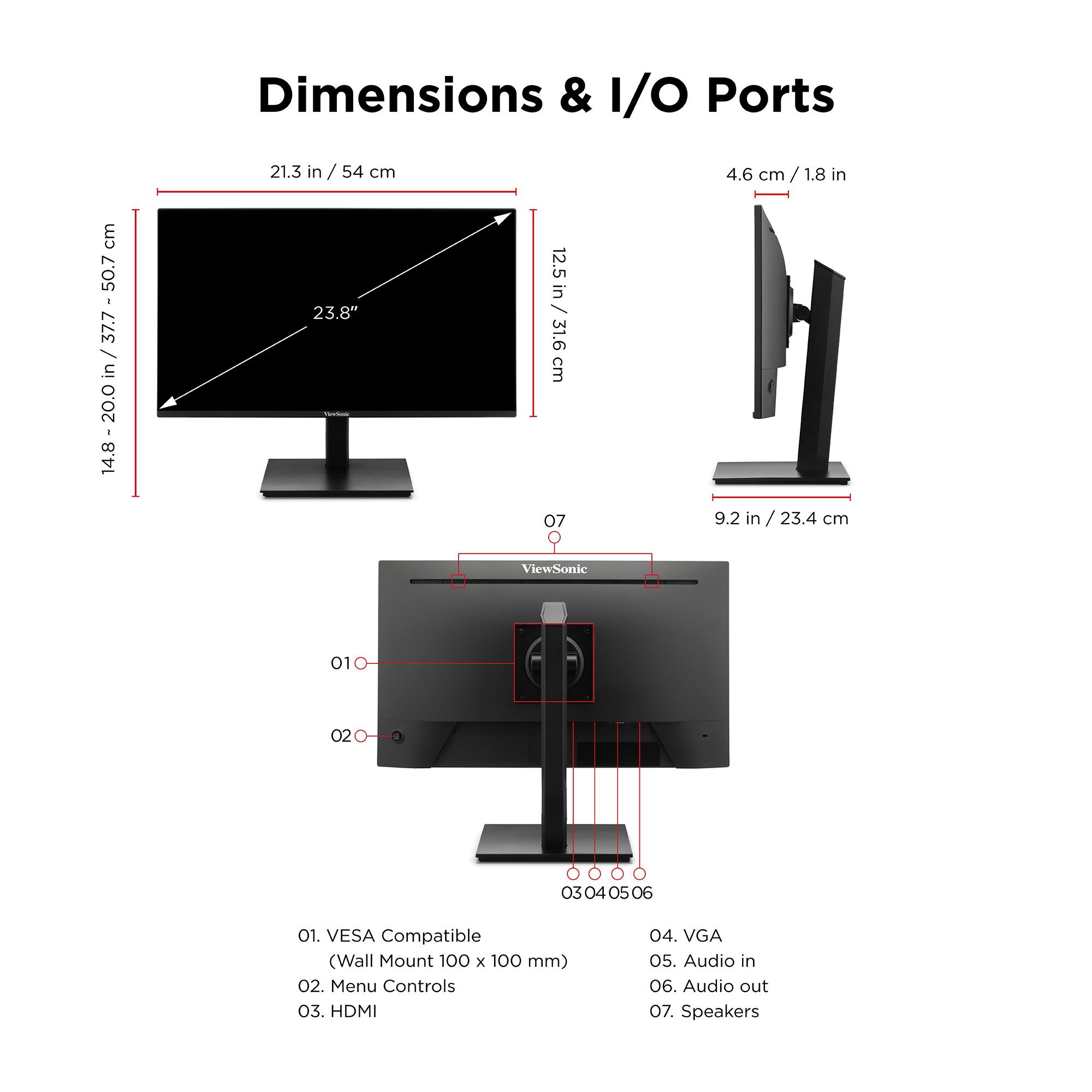 **Dimensions & I/O Ports**

- **Dimensions:**
  - Width: 21.3 in / 54 cm
  - Height: 14.8 - 20.0 in / 37.7 - 50.7 cm
  - Depth: 9.2 in / 23.4 cm
  - Diagonal: 23.8 in / 60.5 cm

- **I/O Ports:**
  1. VESA Compatible (Wall Mount 100 x 100 mm)
  2. Menu Controls
  3. HDMI
  4. VGA
  5. Audio in
  6. Audio out
  7. Speakers

- **Additional Dimensions:**
  - 4.6 cm / 1.8 in
  - 12.5 in / 31.6 cm