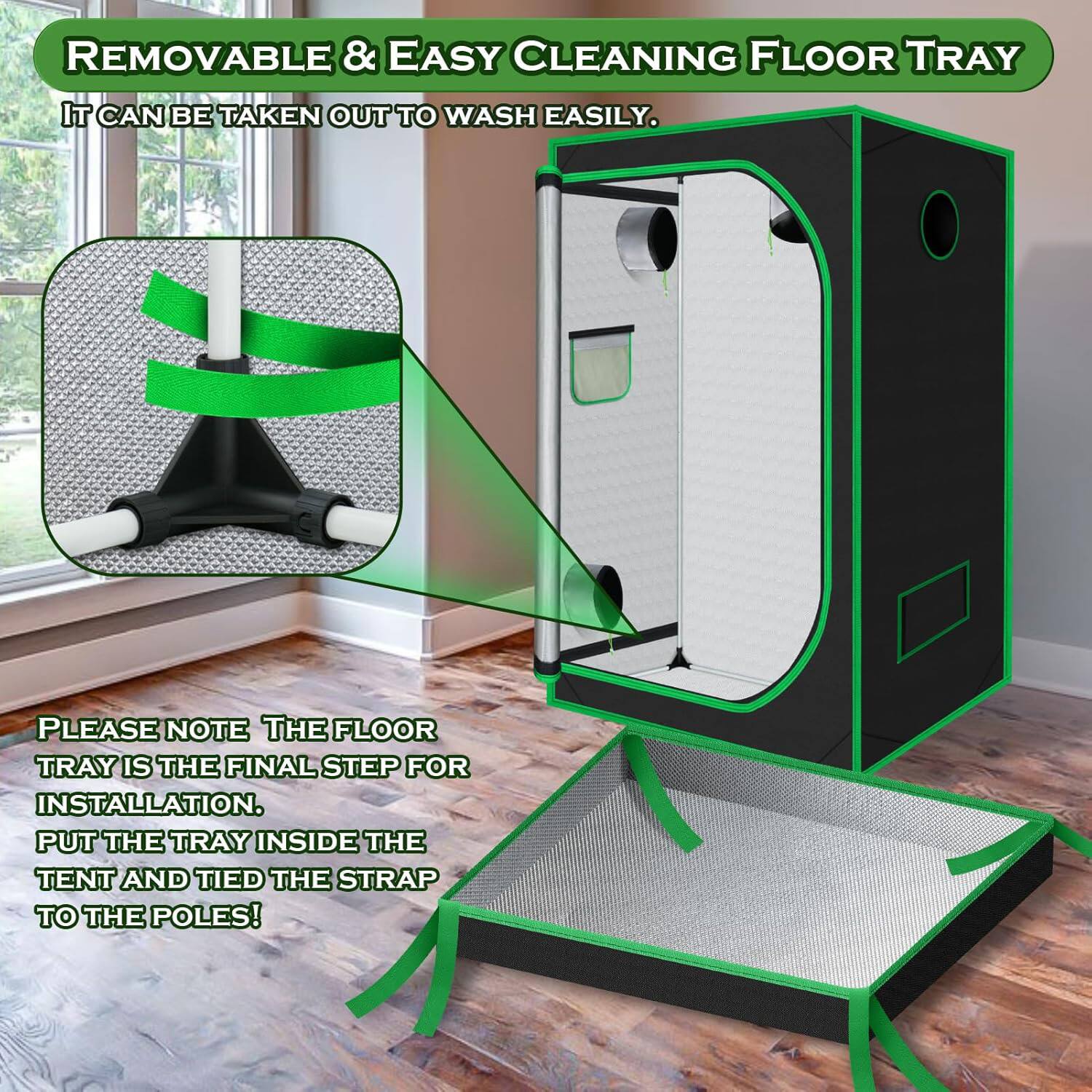 REMOVABLE & EASY CLEANING FLOOR TRAY  
IT CAN BE TAKEN OUT TO WASH EASILY.  
PLEASE NOTE THE FLOOR TRAY IS THE FINAL STEP FOR INSTALLATION.  
PUT THE TRAY INSIDE THE TENT AND TIED THE STRAP TO THE POLES!
