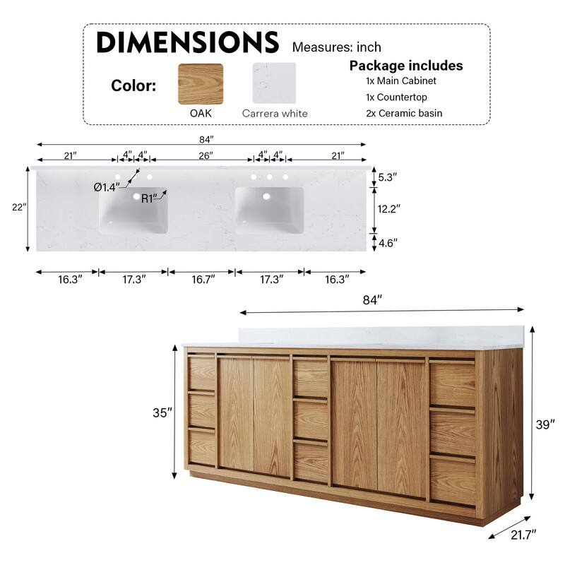 DIMENSIONS  
Measures: inch  
Package includes  
1x Main Cabinet  
1x Countertop  
2x Ceramic basin  

Color:  
OAK  
Carrera white  

22"  
21"  
4"  
4"  
0.14"  
R1"  
84"  
26"  
4"  
4"  
21"  
5.3"  
12.2"  
4.6"  
16.3"  
17.3"  
16.7"  
17.3"  
16.3"  
84"  
35"  
39"  
21.7"