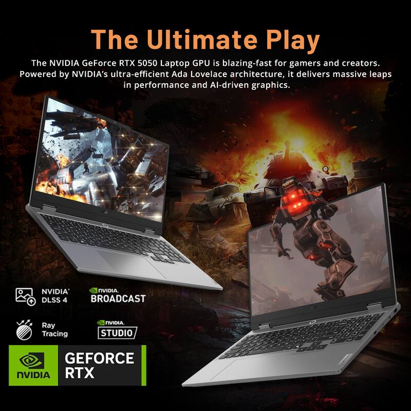The Ultimate Play

The NVIDIA GeForce RTX 5050 Laptop GPU is blazing-fast for gamers and creators. Powered by NVIDIA's ultra-efficient Ada Lovelace architecture, it delivers massive leaps in performance and AI-driven graphics.

- NVIDIA DLSS 4
- Ray Tracing
- NVIDIA BROADCAST
- NVIDIA STUDIO

GEFORCE RTX