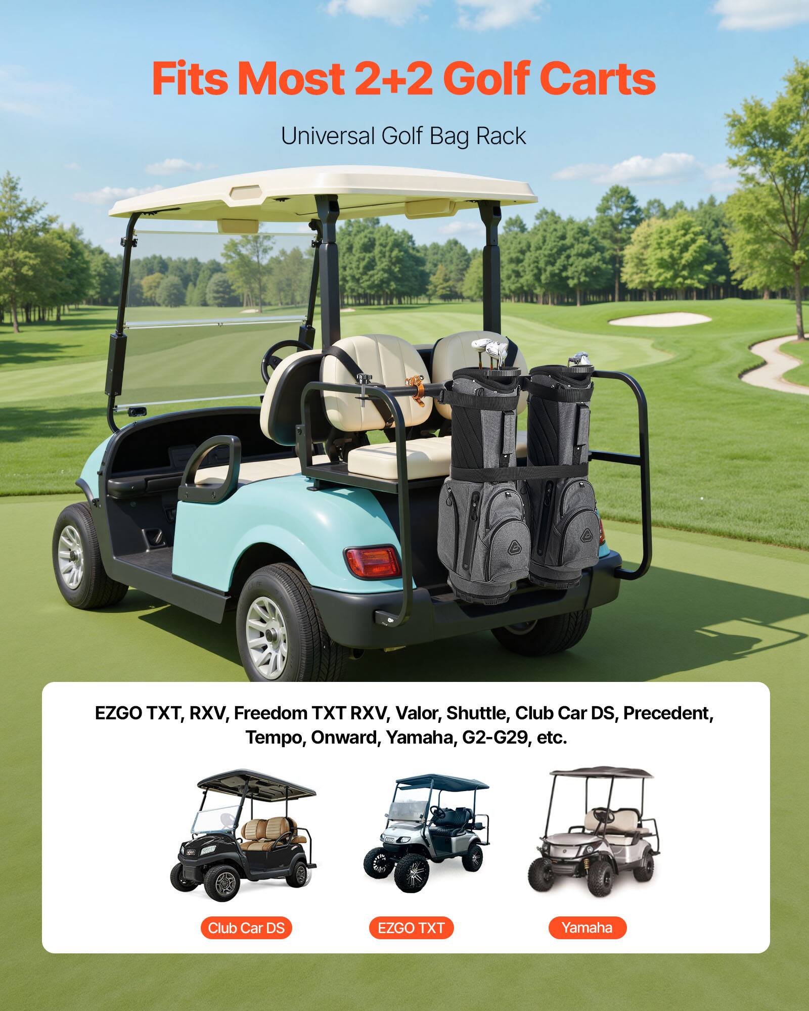 Fits Most 2+2 Golf Carts  
Universal Golf Bag Rack  

EZGO TXT, RXV, Freedom TXT RXV, Valor, Shuttle, Club Car DS, Precedent, Tempo, Onward, Yamaha, G2-G29, etc.  

Club Car DS  
EZGO TXT  
Yamaha