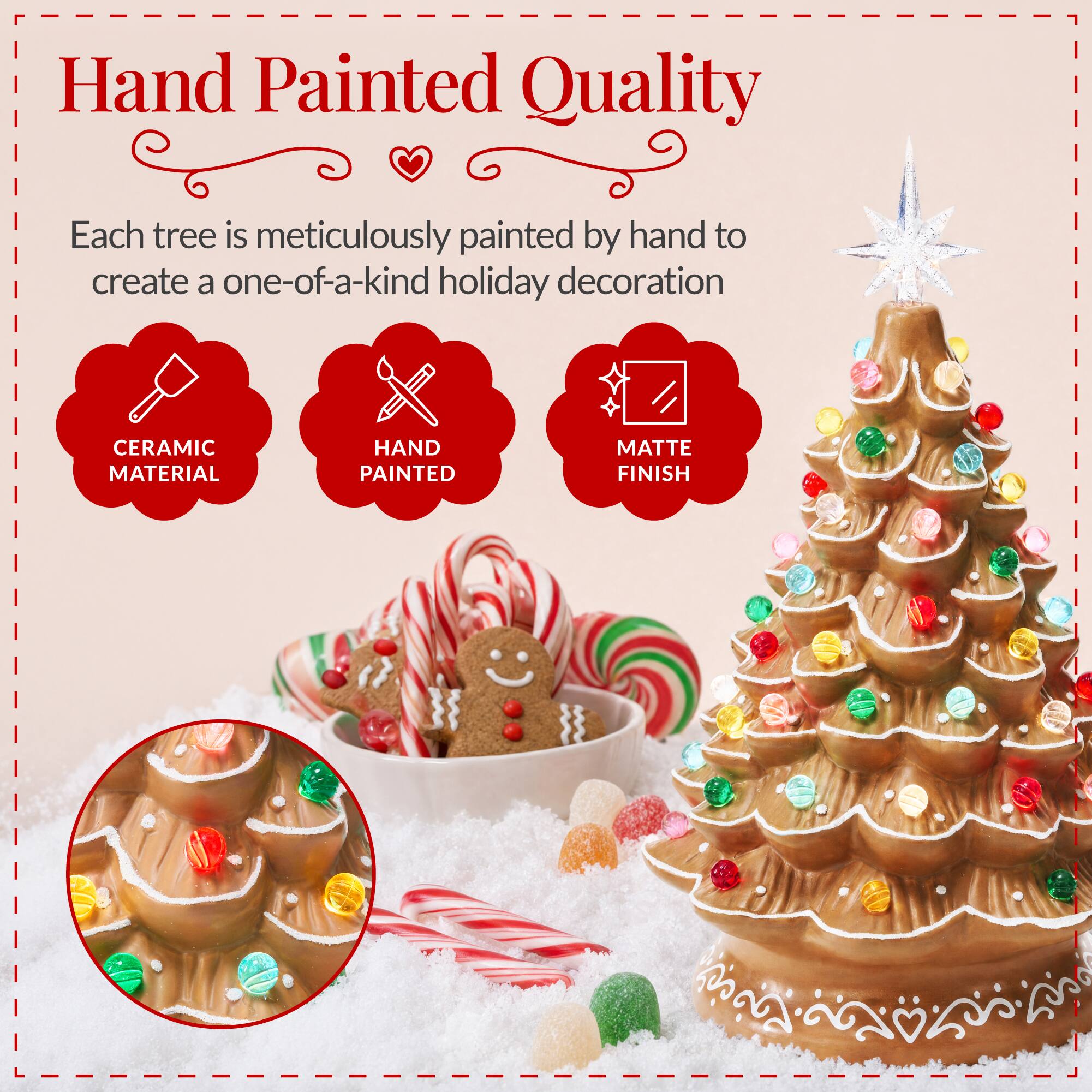 Hand Painted Quality

Each tree is meticulously painted by hand to create a one-of-a-kind holiday decoration

CERAMIC MATERIAL
HAND PAINTED
MATTE FINISH