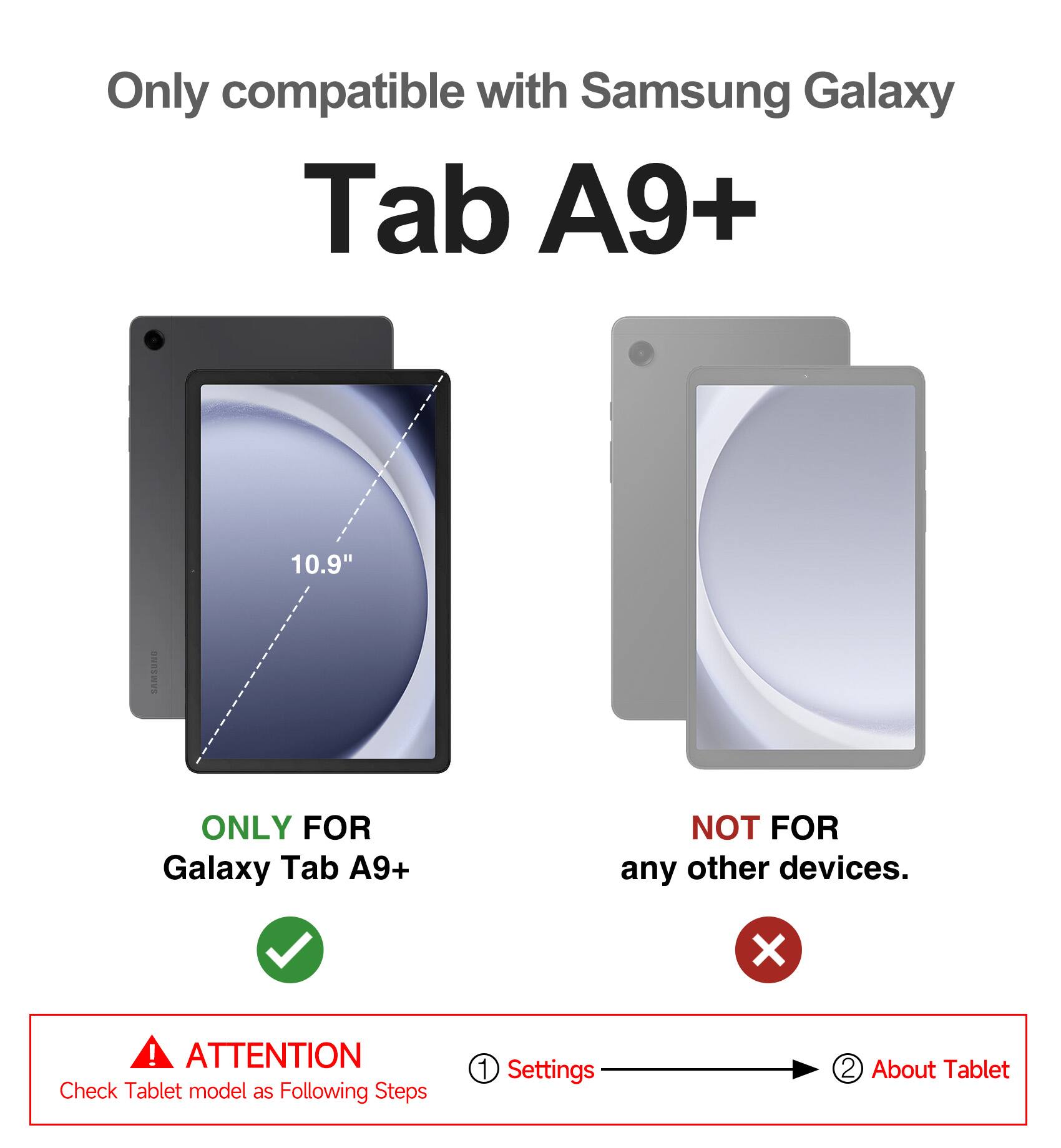 Only compatible with Samsung Galaxy Tab A9+ 10.9"  
ONLY FOR Galaxy Tab A9+  
NOT FOR any other devices.  

ATTENTION  
Check Tablet model as Following Steps  
1. Settings  
2. About Tablet