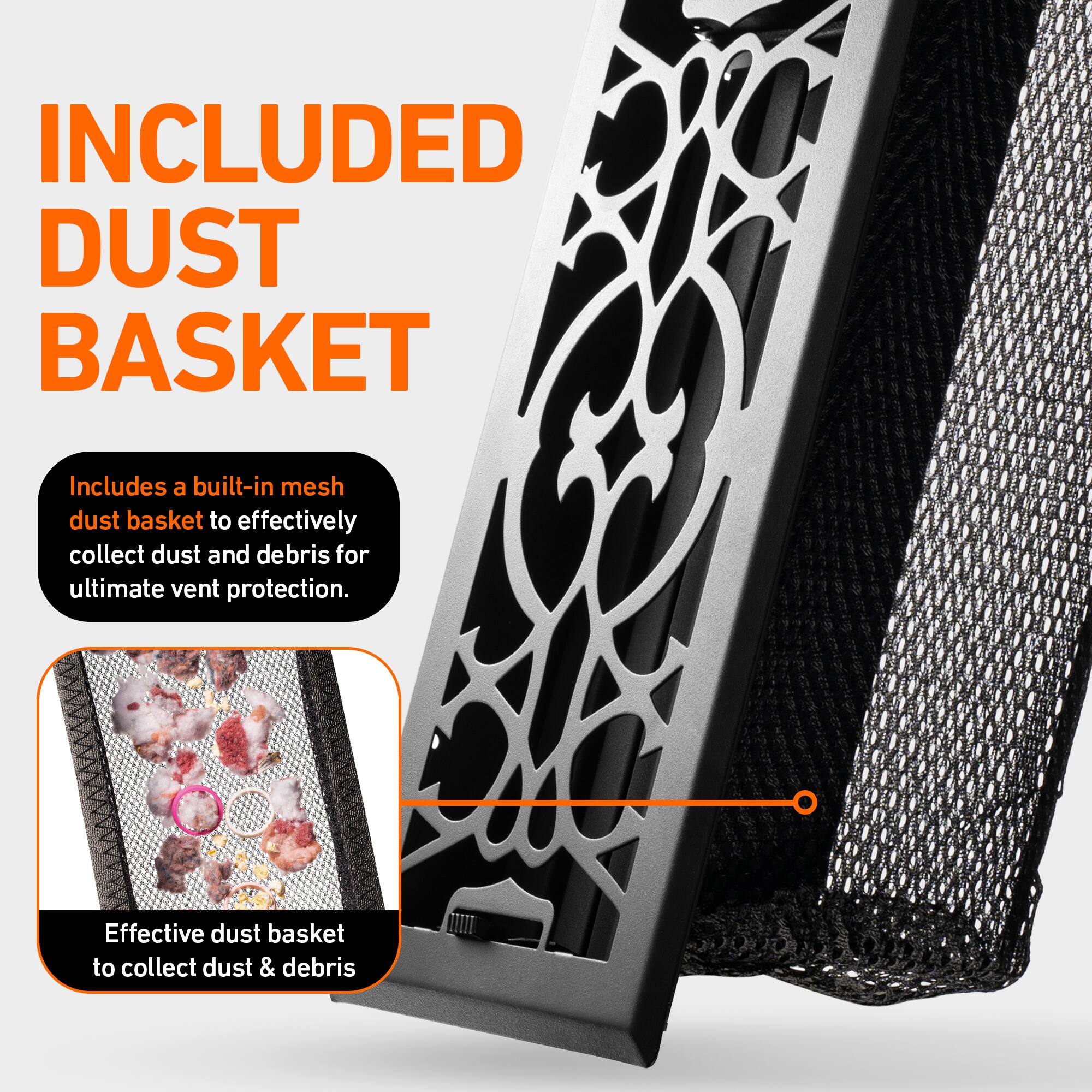 INCLUDED DUST BASKET

Includes a built-in mesh dust basket to effectively collect dust and debris for ultimate vent protection.

Effective dust basket to collect dust & debris