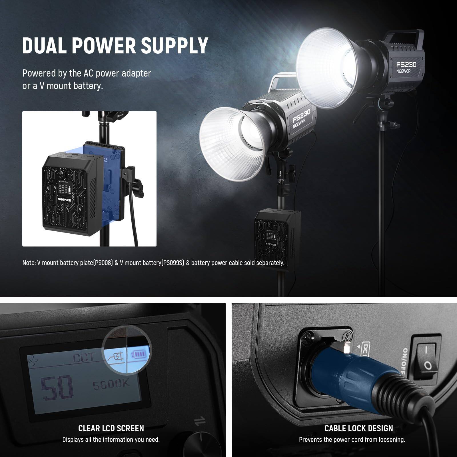 DUAL POWER SUPPLY  
Powered by the AC power adapter or a V mount battery.  

Note: V mount battery plate (PS008) & V mount battery (PS099S) & battery power cable sold separately.  

CLEAR LCD SCREEN  
Displays all the information you need.  

CABLE LOCK DESIGN  
Prevents the power cord from loosening.