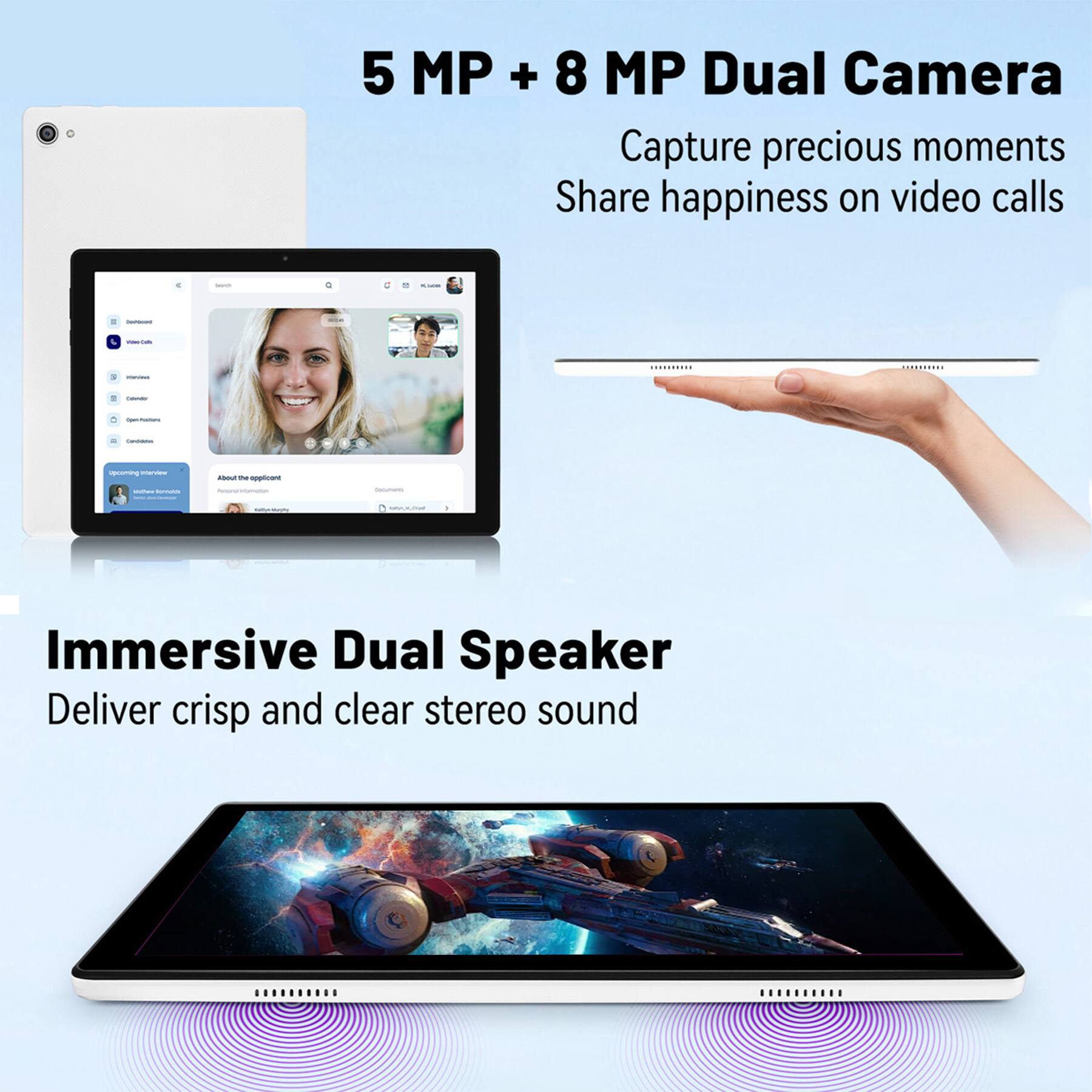 5 MP + 8 MP Dual Camera  
Capture precious moments  
Share happiness on video calls  

Immersive Dual Speaker  
Deliver crisp and clear stereo sound