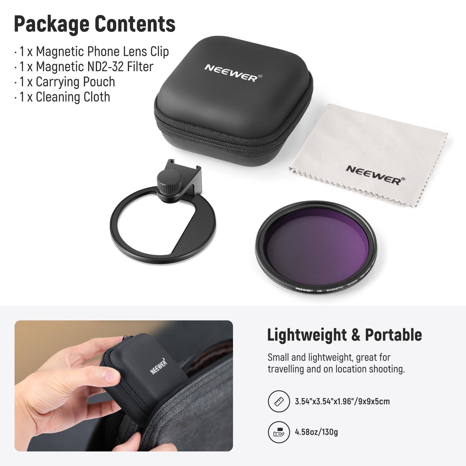 Package Contents  
- 1 x Magnetic Phone Lens Clip  
- 1 x Magnetic ND2-32 Filter  
- 1 x Carrying Pouch  
- 1 x Cleaning Cloth  

NEEWER  

Lightweight & Portable  
Small and lightweight, great for travelling and on location shooting.  
3.54"x3.54"x1.96"/9x9x5cm  
4.58oz/130g