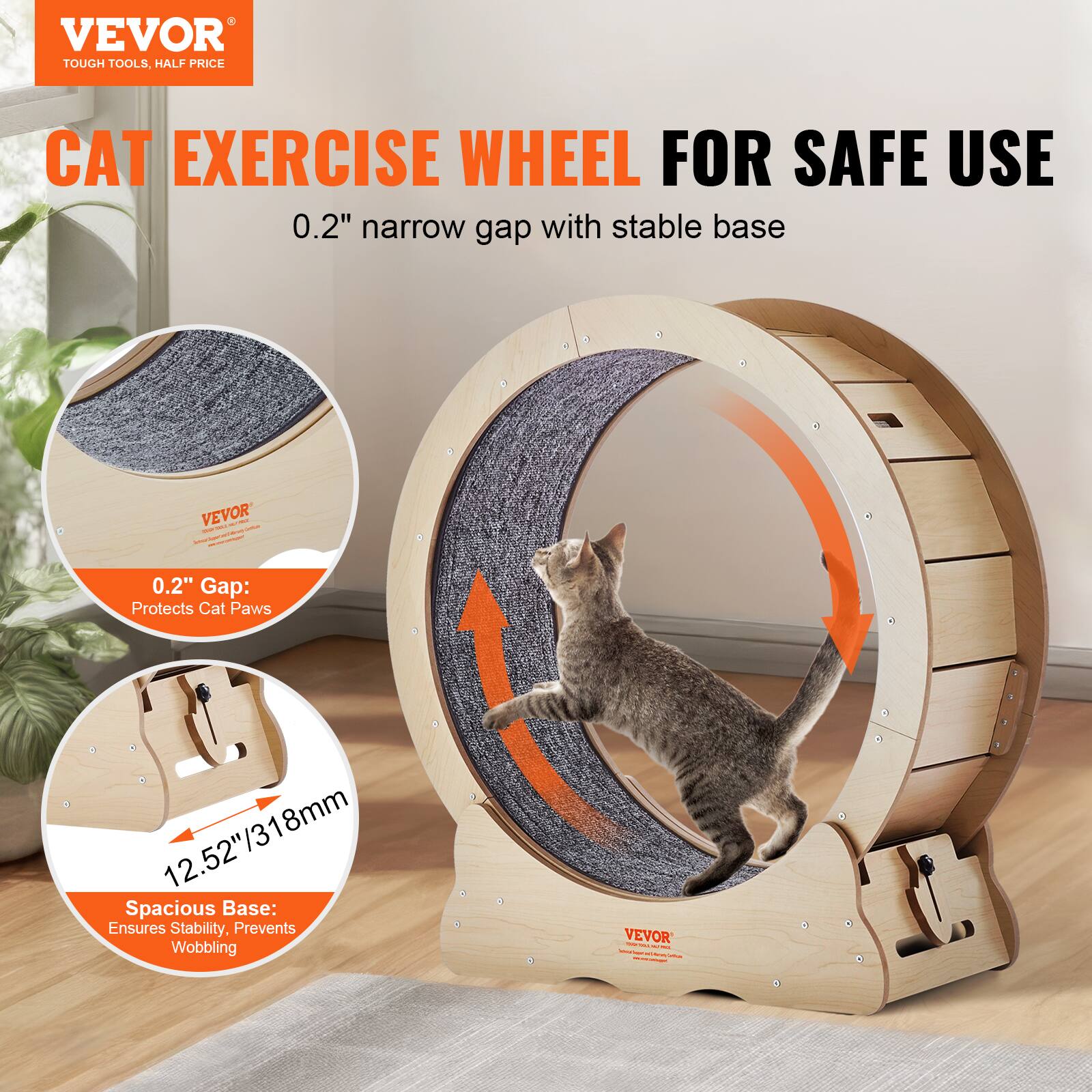 VEVOR  
TOUGH TOOLS, HALF PRICE  

CAT EXERCISE WHEEL FOR SAFE USE  
0.2" narrow gap with stable base  

0.2" Gap: Protects Cat Paws  

12.52"/318mm Spacious Base: Ensures Stability, Prevents Wobbling