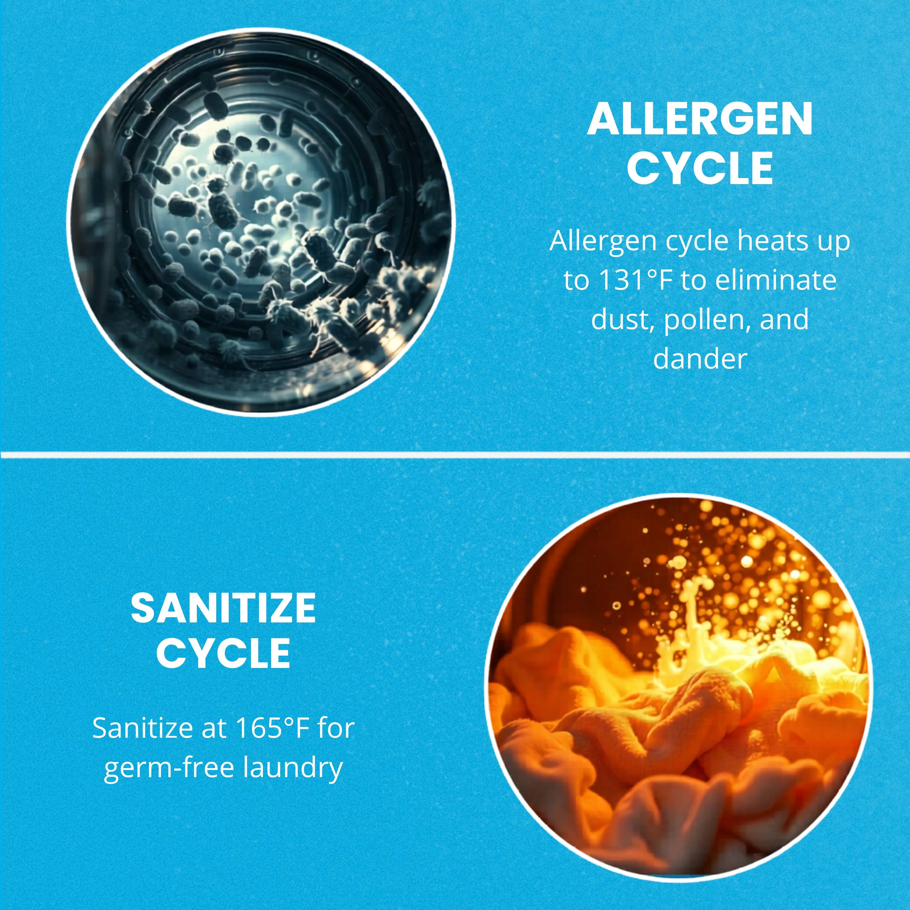 ALLERGEN CYCLE  
Allergen cycle heats up to 131°F to eliminate dust, pollen, and dander  

SANITIZE CYCLE  
Sanitize at 165°F for germ-free laundry