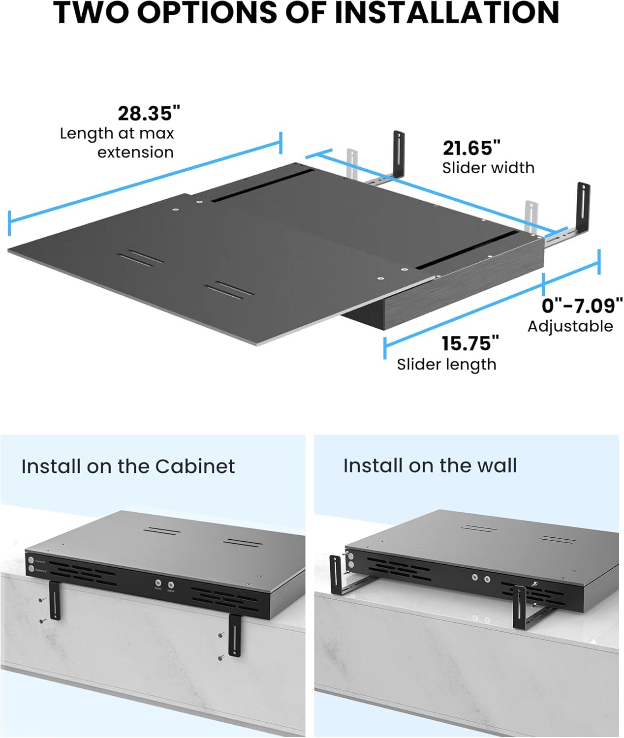 Two Options of Installation:

1. Install on the Cabinet:
- Length at max extension: 28.35"
- Slider width: 21.65"
- Adjustable: 0"-7.09"
- Slider length: 15.75"
2. Install on the Wall:
- Length at max extension: 28.35"
- Slider width: 21.65"
- Adjustable: 0"-7.09"
- Slider length: 15.75"