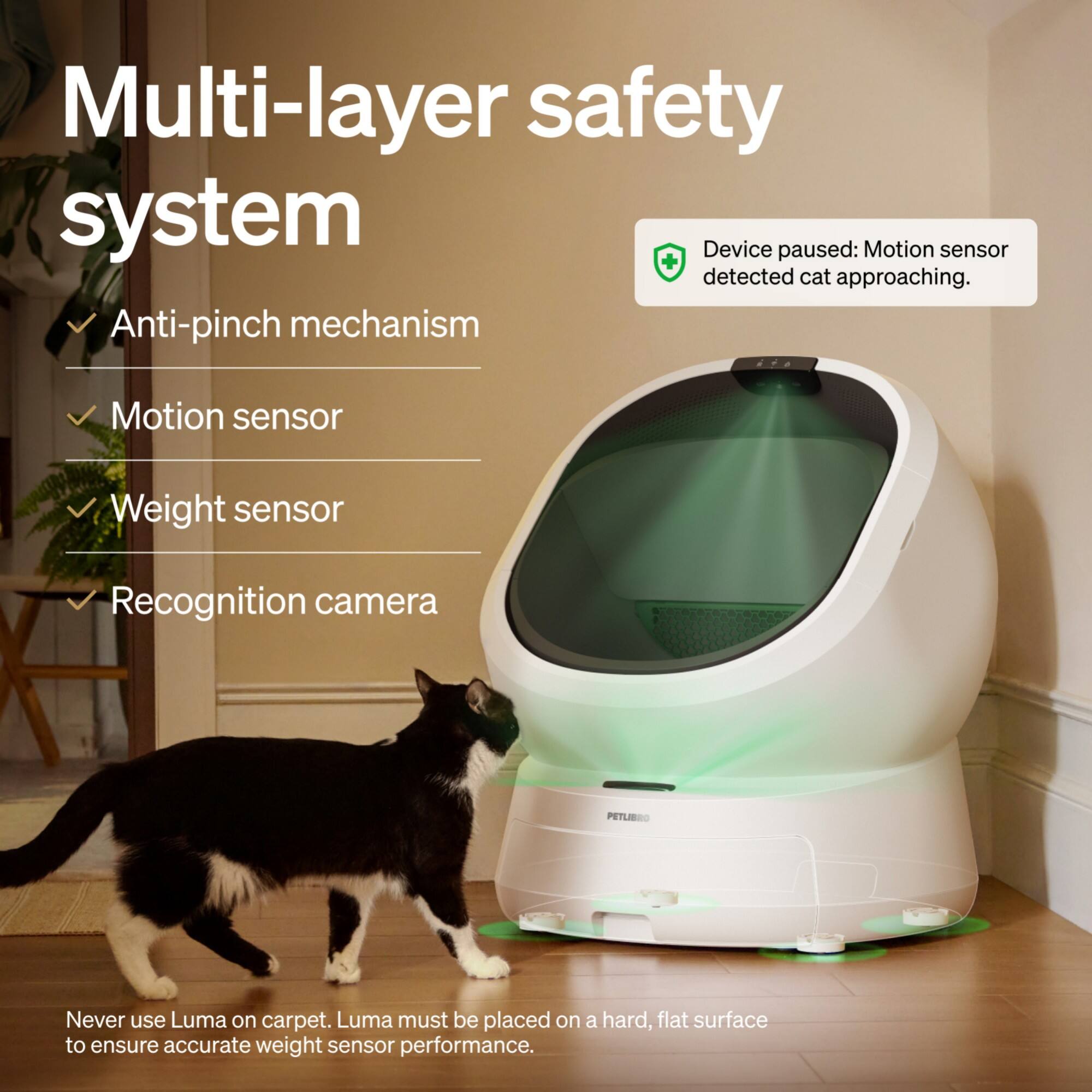 Multi-layer safety system

- Anti-pinch mechanism
- Motion sensor
- Weight sensor
- Recognition camera

Device paused: Motion sensor detected cat approaching.

Never use Luma on carpet. Luma must be placed on a hard, flat surface to ensure accurate weight sensor performance.