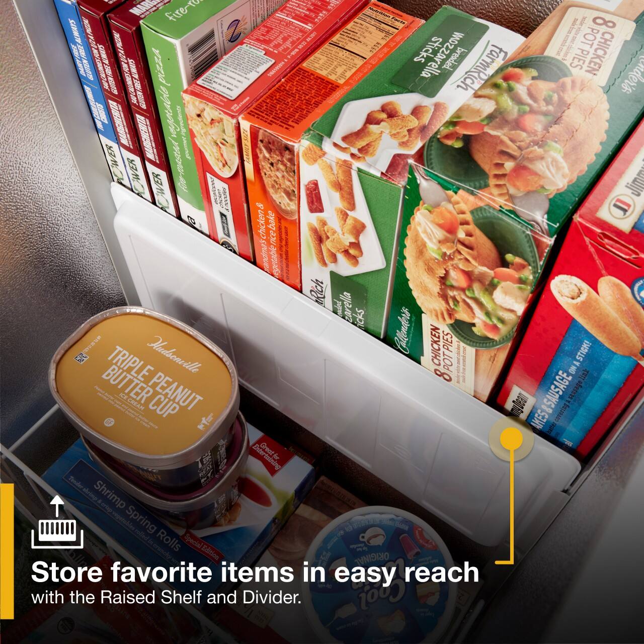 - MARE fire-ro 1
- NALAN COO I 8
- ALWIATS TAP02A D WE W 5 A POT ABS DRY pAR ANAS A AM pizza 1 sticks mozzarella breaded diced PIES CHICKEN MO SMN SEE 13 FarmRich enders PRCLURES GTN B I VLBANSE vegocable igredes WER gourmet WER CAVER foo-Pasea Jimm | AAAV chicken & bake rice vegetable Rich dnd carella icks Hadsonville Callenders CHICKEN PIES STICK! E TRIPLE ONA BUTTER ICE CREAM PEANUT mngdean &SAUSAGE m CUP AKES consring i Great Br fr Tender emre Shrimp a en regetobles Spring relled i Rolls Special Edition ORIGINAL Store favorite items in easy reach with the Raised Shelf and Divider. Coof

- Store favorite items in easy reach with the Raised Shelf and Divider.