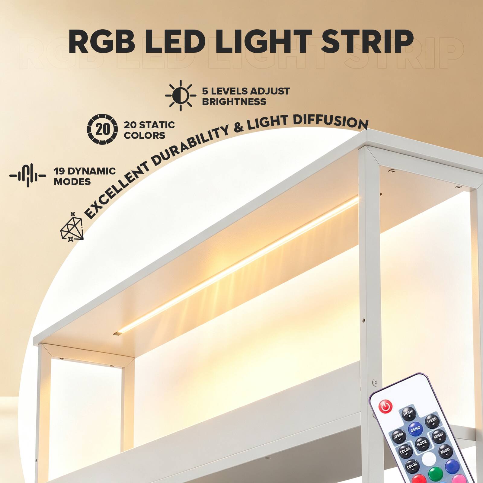 RGB LED LIGHT STRIP  
5 LEVELS ADJUST BRIGHTNESS  
20 STATIC COLORS  
19 DYNAMIC MODES  
EXCELLENT DURABILITY & LIGHT DIFFUSION