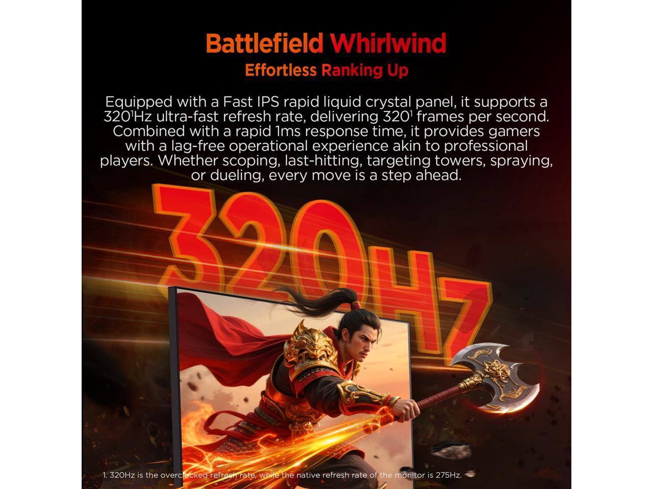 Battlefield Whirlwind  
Effortless Ranking Up  

Equipped with a Fast IPS rapid liquid crystal panel, it supports a 320Hz ultra-fast refresh rate, delivering 320 frames per second. Combined with a rapid 1ms response time, it provides gamers with a lag-free operational experience akin to professional players. Whether scoping, last-hitting, targeting towers, spraying, or dueling, every move is a step ahead.  

1. 320Hz is the overclocked refresh rate, while the native refresh rate of the monitor is 275Hz.
