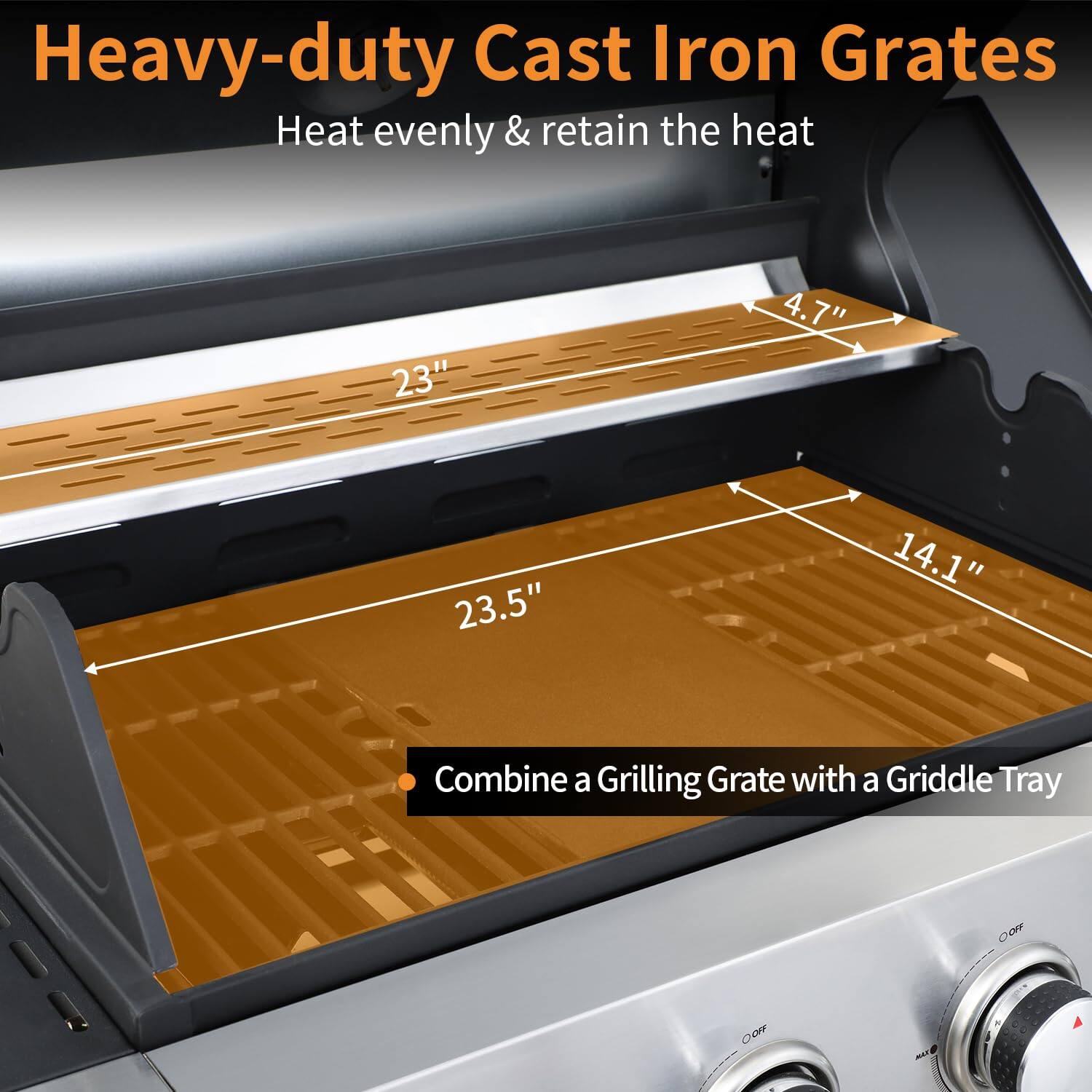 Heavy-duty Cast Iron Grates  
Heat evenly & retain the heat  

23"  
4.7"  
23.5"  
14.1"  

Combine a Grilling Grate with a Griddle Tray