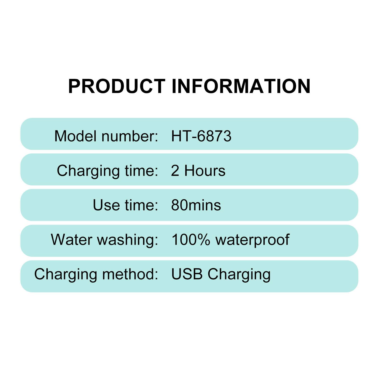 PRODUCT INFORMATION
Model number: HT-6873
Charging time: 2 Hours
Use time: 80mins
Water washing: 100% waterproof
Charging method: USB Charging