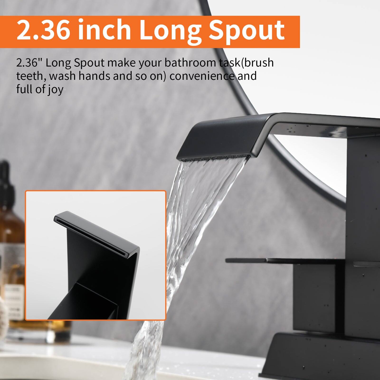 2.36 inch Long Spout

2.36" Long Spout make your bathroom task (brush teeth, wash hands and so on) convenient and full of joy