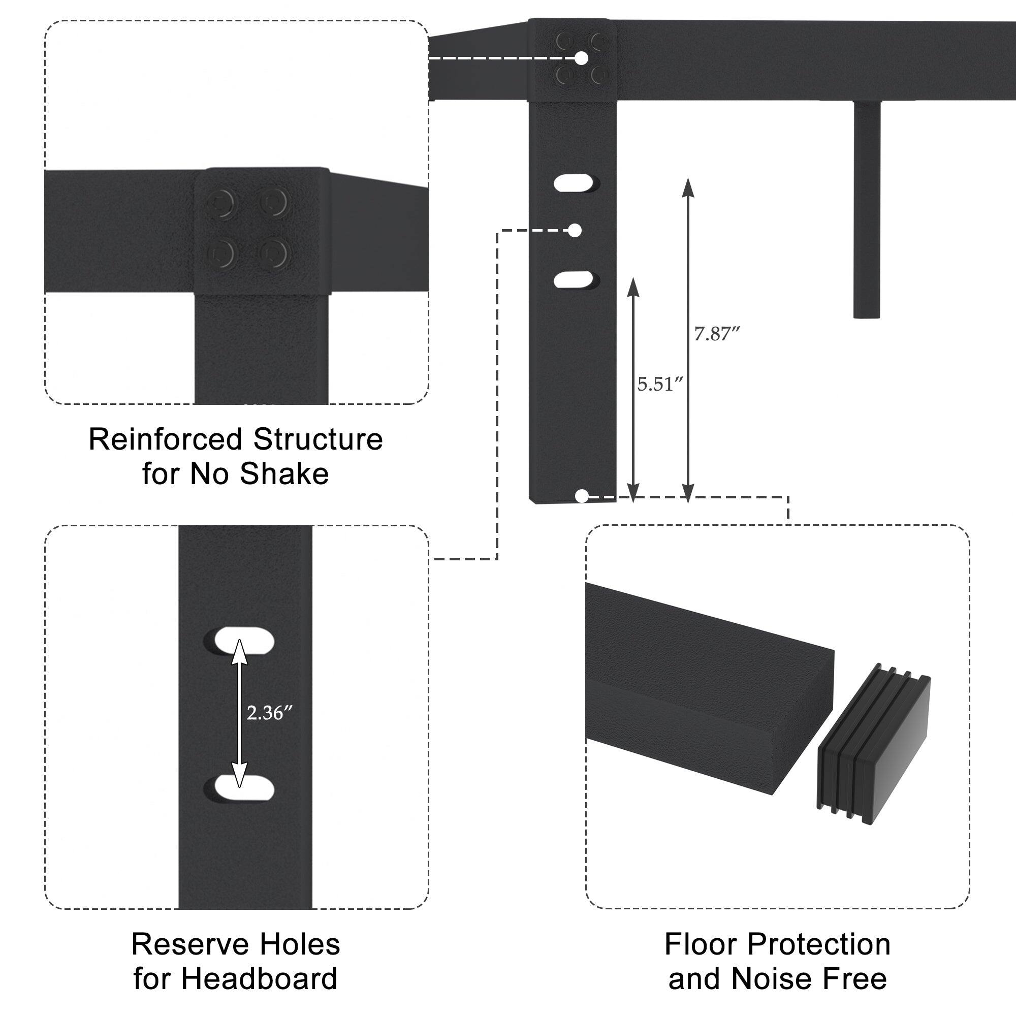 Reinforced Structure for No Shake

7.87" x 5.51"

Reserve Holes for Headboard

2.36"

Floor Protection and Noise Free