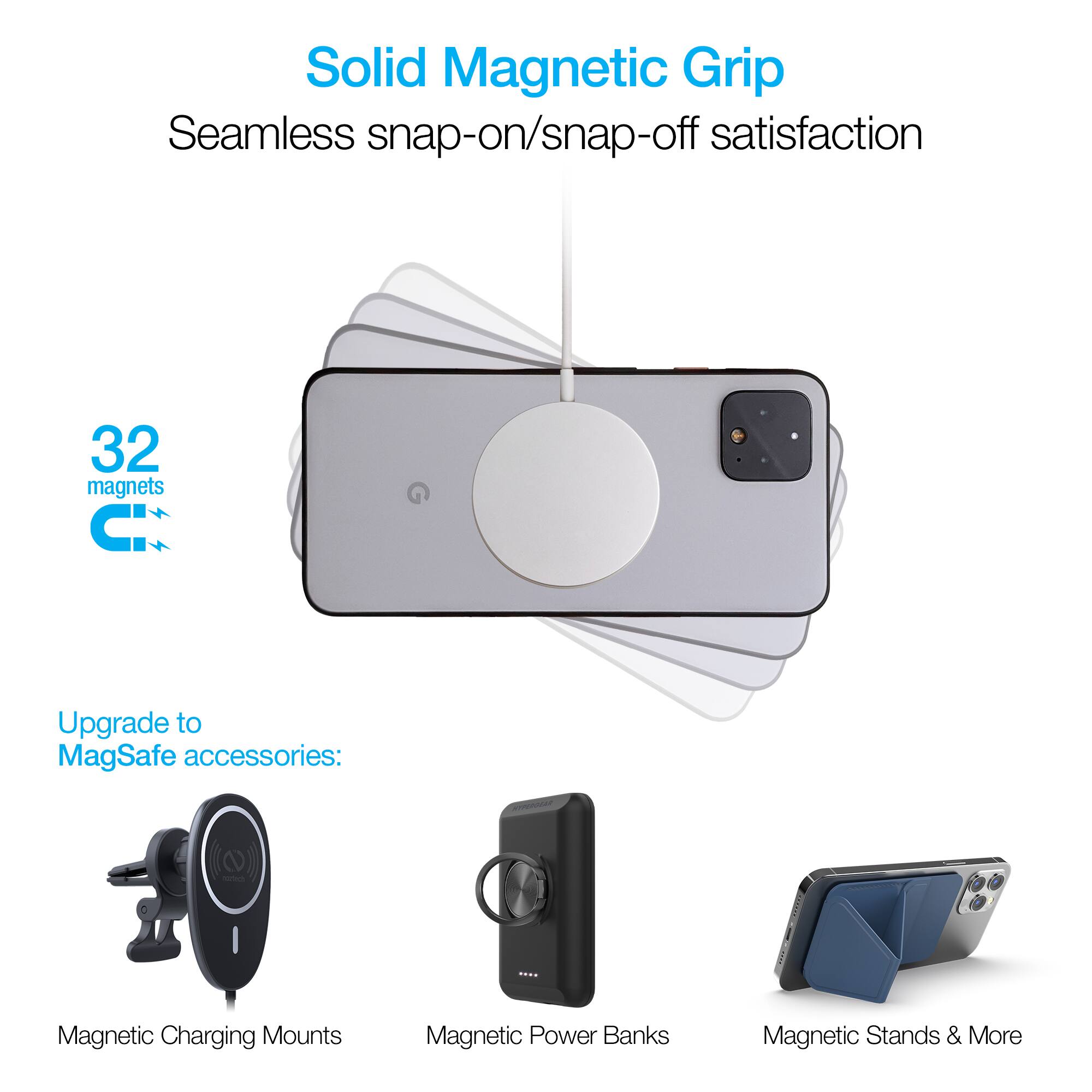 Solid Magnetic Grip  
Seamless snap-on/snap-off satisfaction  
32 magnets  

Upgrade to MagSafe accessories:  
Magnetic Charging Mounts  
Magnetic Power Banks  
Magnetic Stands & More