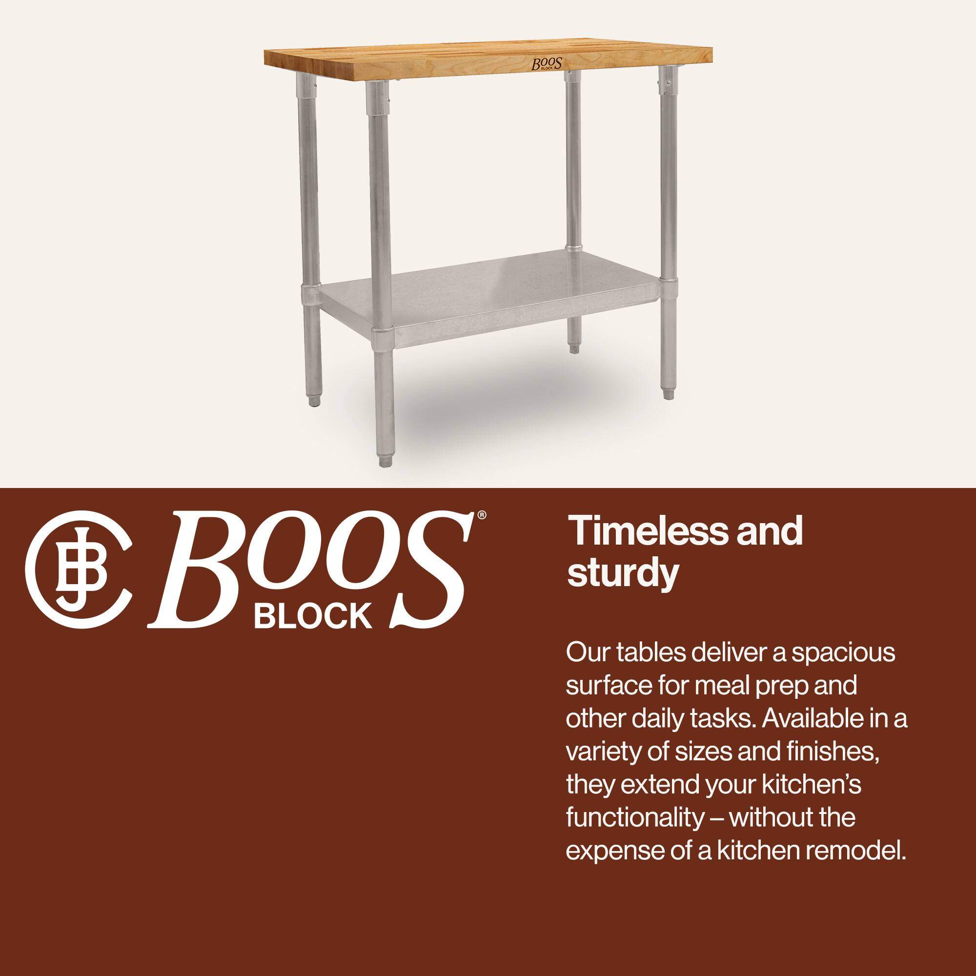 BOOS BLOCK

Timeless and sturdy

Our tables deliver a spacious surface for meal prep and other daily tasks. Available in a variety of sizes and finishes, they extend your kitchen's functionality – without the expense of a kitchen remodel.