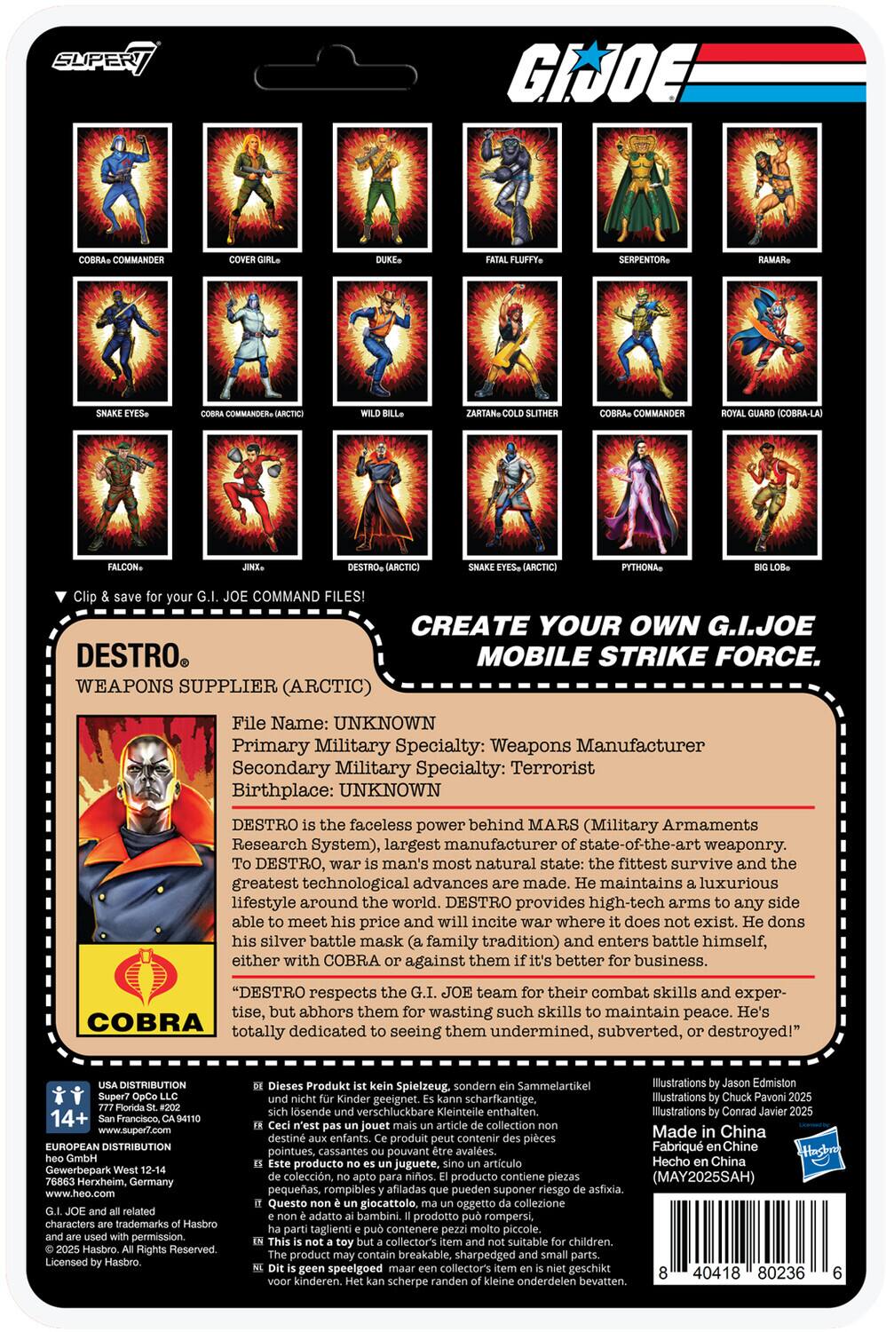 **DESTRO**  
**WEAPONS SUPPLIER (ARCTIC)**

**File Name:** UNKNOWN  
**Primary Military Specialty:** Weapons Manufacturer  
**Secondary Military Specialty:** Terrorist  
**Birthplace:** UNKNOWN  

DESTRO is the faceless power behind MARS (Military Armaments Research System), the largest manufacturer of state-of-the-art weaponry. DESTRO's greatest technological advances are made. He maintains a luxurious lifestyle around the world. DESTRO provides high-tech arms to any side able to meet his price and will incite war where it does not exist. He dons his silver battle mask (a family tradition) and enters battle himself, either with COBRA or against them if it's better business. "DESTRO respects the G.I. JOE team for their combat skills and expertise, but abhors them for wasting such skills to maintain peace. He's COBRA dedicated to seeing them undermined, subverted, or destroyed!"

**Create Your Own G.I. JOE Mobile Strike Force**

**Illustrations by Jason Edmiston**  
**Made in China**  
**© Hasbro 2025**  
**Manufactured by Hasbro**  
**Hecho en China**  
**MAY2025
