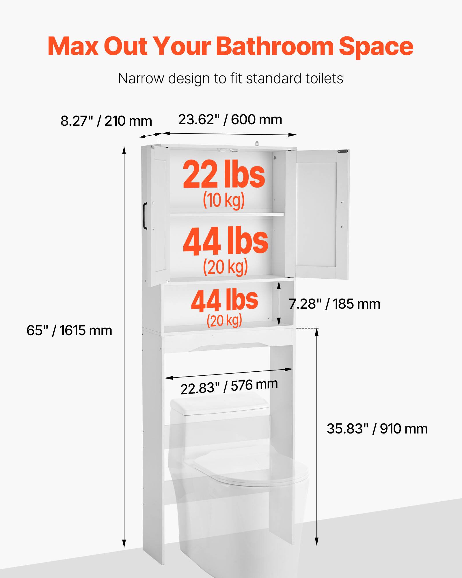 Max Out Your Bathroom Space  
Narrow design to fit standard toilets  

- 8.27" / 210 mm  
- 23.62" / 600 mm  
- 65" / 1615 mm  
- 22 lbs (10 kg)  
- 44 lbs (20 kg)  
- 44 lbs (20 kg)  
- 7.28" / 185 mm  
- 22.83" / 576 mm  
- 35.83" / 910 mm