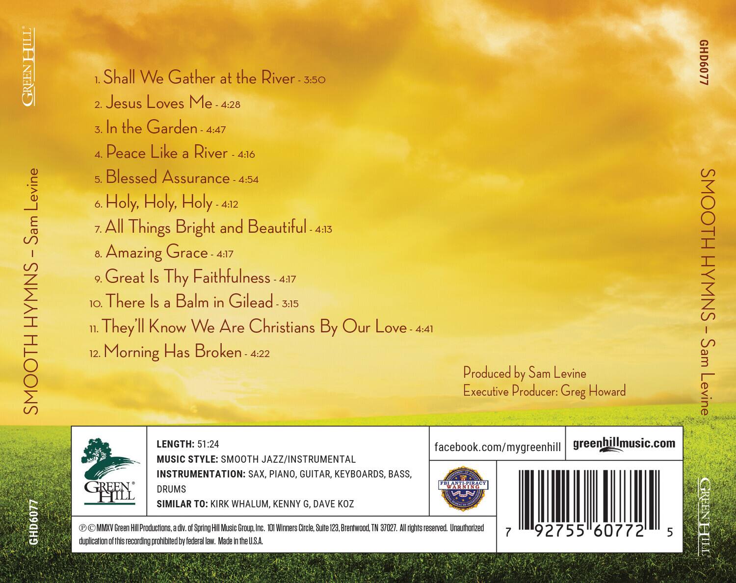 **SMOOTH HYMNS - Sam Levine**

1. Shall We Gather at the River - 3:50  
2. Jesus Loves Me - 4:28  
3. In the Garden - 4:47  
4. Peace Like a River - 4:16  
5. Blessed Assurance - 4:54  
6. Holy, Holy, Holy - 4:12  
7. All Things Bright and Beautiful - 4:13  
8. Amazing Grace - 4:17  
9. Great Is Thy Faithfulness - 4:17  
10. There Is a Balm in Gilead - 3:15  
11. They'll Know We Are Christians By Our Love - 4:41  
12. Morning Has Broken - 4:22  

**Produced by Sam Levine**  
**Executive Producer: Greg Howard**  

**LENGTH: 51:24**  
**MUSIC STYLE: SMOOTH JAZZ/INSTRUMENTAL**  
**INSTRUMENTATION: SAX, PIANO, GUITAR, KEYBOARDS, BASS, DRUMS**  
**SIMILAR TO: