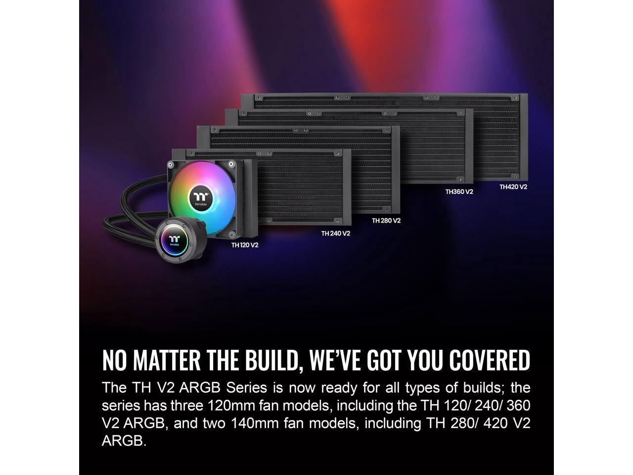 TH360 V2  
TH420 V2  
TH280 V2  
TH120 V2  
TH240 V2  

NO MATTER THE BUILD, WE'VE GOT YOU COVERED  

The TH V2 ARGB Series is now ready for all types of builds; the series has three 120mm fan models, including the TH 120/240/360 V2 ARGB, and two 140mm fan models, including TH 280/420 V2 ARGB.