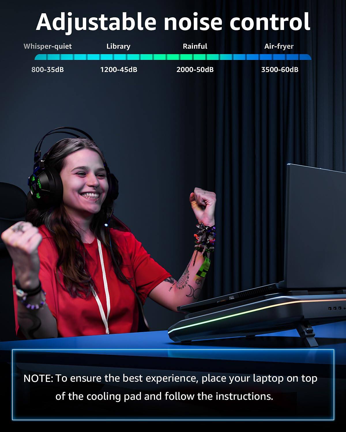 Adjustable noise control

Whisper-quiet 800-35dB  
Library 1200-45dB  
Rainful 2000-50dB  
Air-fryer 3500-60dB  

NOTE: To ensure the best experience, place your laptop on top of the cooling pad and follow the instructions.