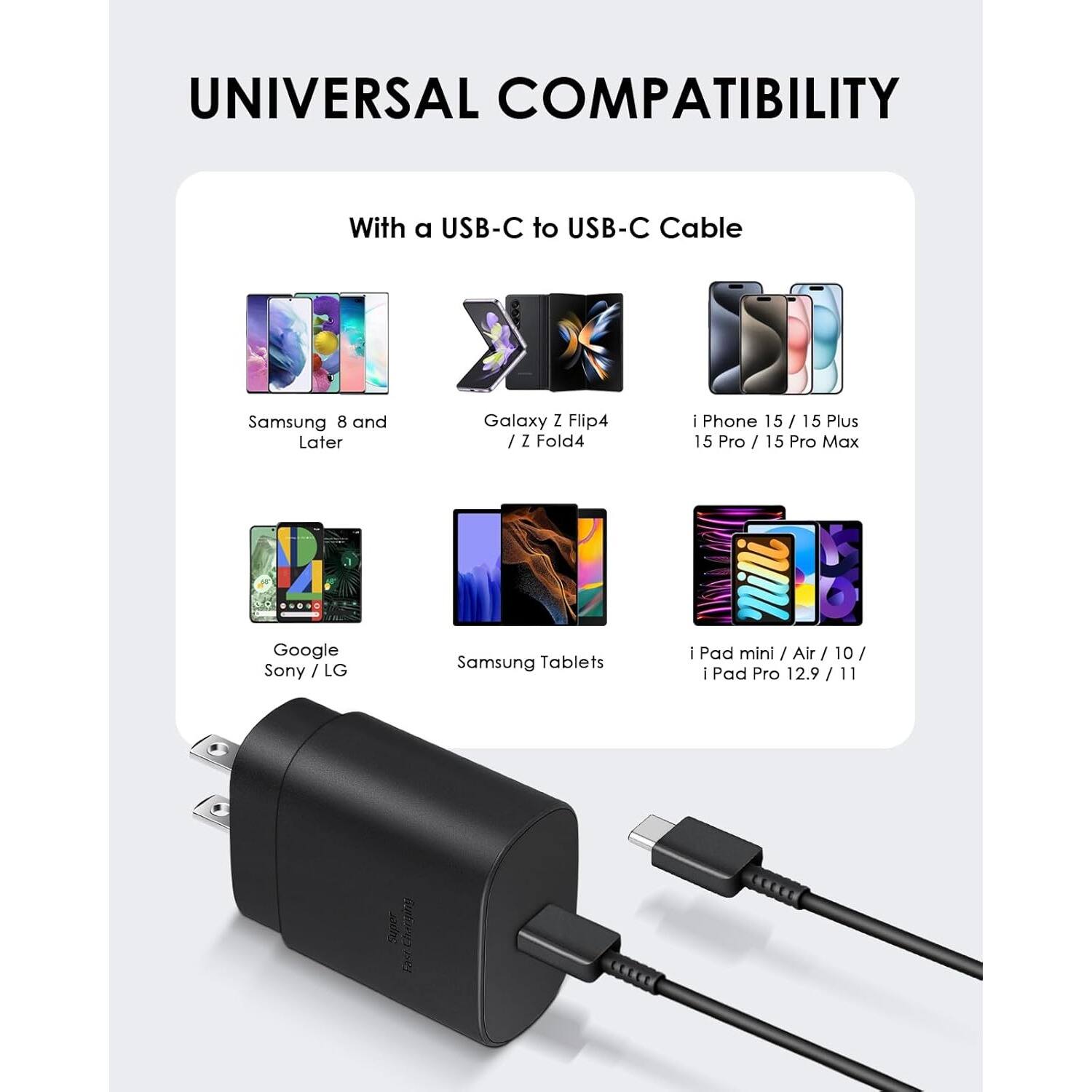 UNIVERSAL COMPATIBILITY

With a USB-C to USB-C Cable

Samsung 8 and Later
Galaxy Z Flip4 / Z Fold4
i Phone 15 / 15 Plus 15 Pro / 15 Pro Max
Google Sony / LG
Samsung Tablets
i Pad mini / Air / 10 / i Pad Pro 12.9 / 11