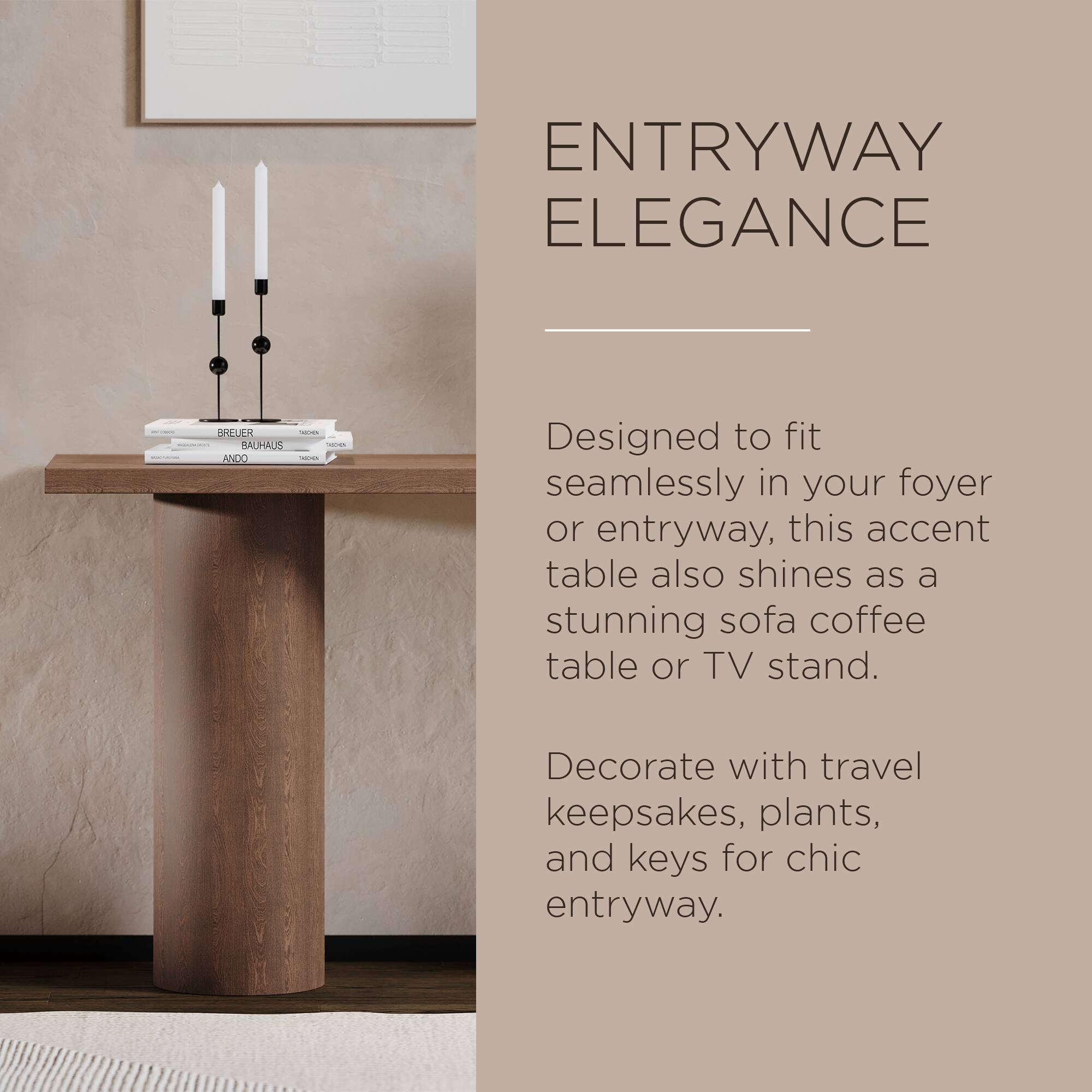 **ENTRYWAY ELEGANCE**

Designed to fit seamlessly in your foyer or entryway, this accent table also shines as a stunning sofa coffee table or TV stand.

Decorate with travel keepsakes, plants, and keys for chic entryway.