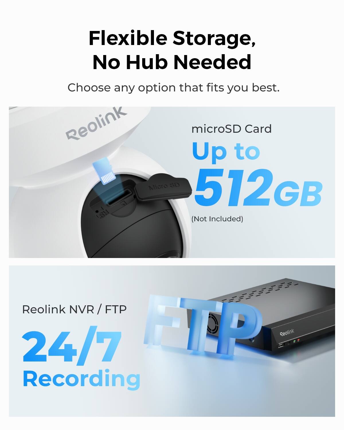 Flexible Storage, No Hub Needed  
Choose any option that fits you best.  
Reolink microSD Card Up to 512GB (Not Included)  
Reolink NVR/FTP 24/7 Recording