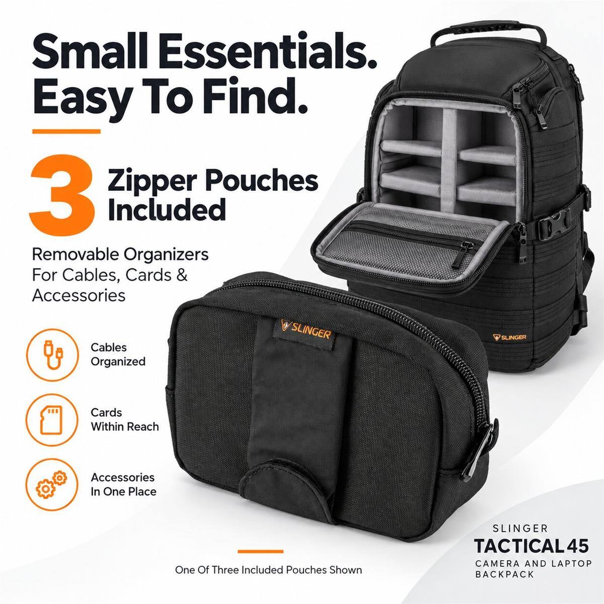 Small Essentials. Easy To Find.

3 Zipper Pouches Included

Removable Organizers For Cables, Cards & Accessories

Cables Organized

Cards Within Reach

Accessories In One Place

One Of Three Included Pouches Shown

SLINGER TACTICAL 45 CAMERA AND LAPTOP BACKPACK