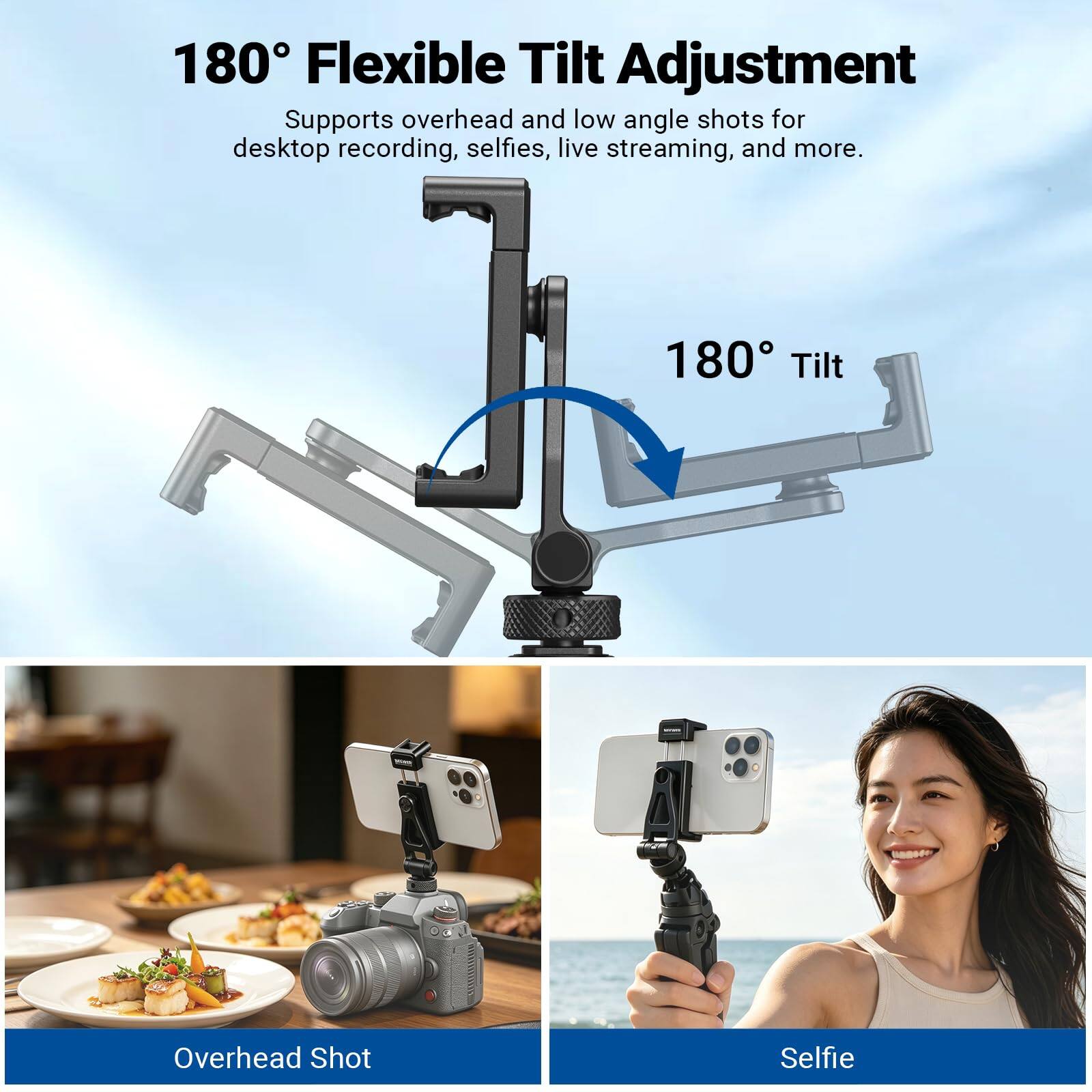 180° Flexible Tilt Adjustment  
Supports overhead and low angle shots for desktop recording, selfies, live streaming, and more.  
180° Tilt  
Overhead Shot  
Selfie