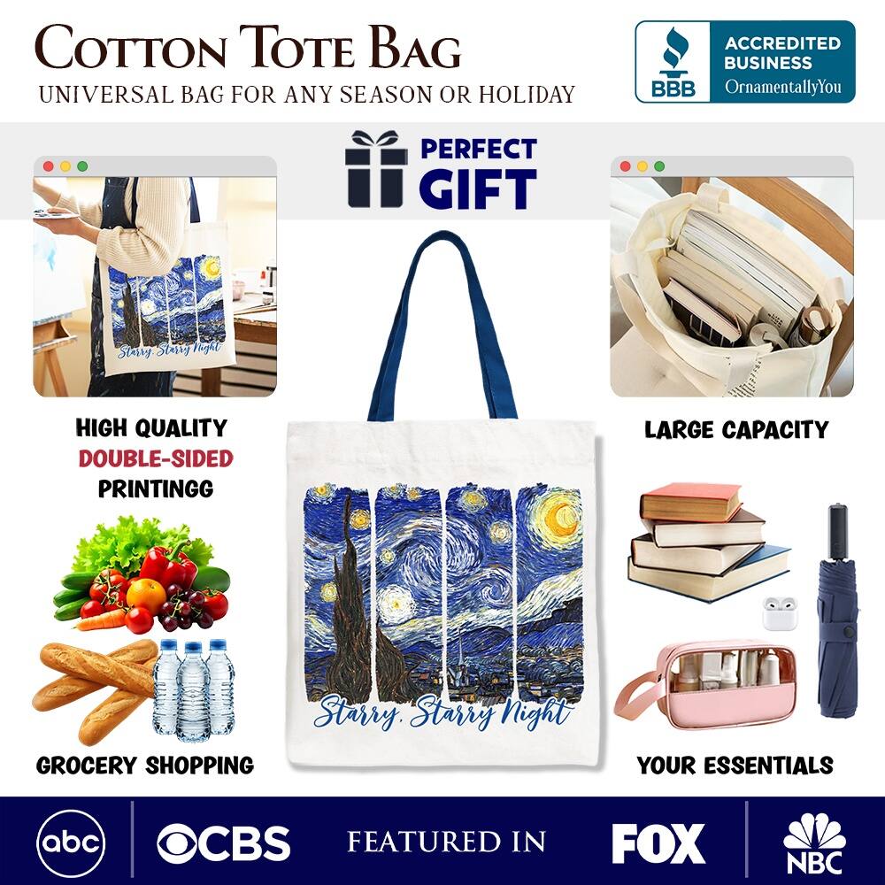 COTTON TOTE BAG  
UNIVERSAL BAG FOR ANY SEASON OR HOLIDAY  

ACCREDITED BUSINESS BBB  
OrnamentallyYou  

PERFECT GIFT  

HIGH QUALITY  
DOUBLE-SIDED PRINTING  

LARGE CAPACITY  

GROCERY SHOPPING  
YOUR ESSENTIALS  

FEATURED IN  
abc  
CBS  
FOX  
NBC  

Starry Night