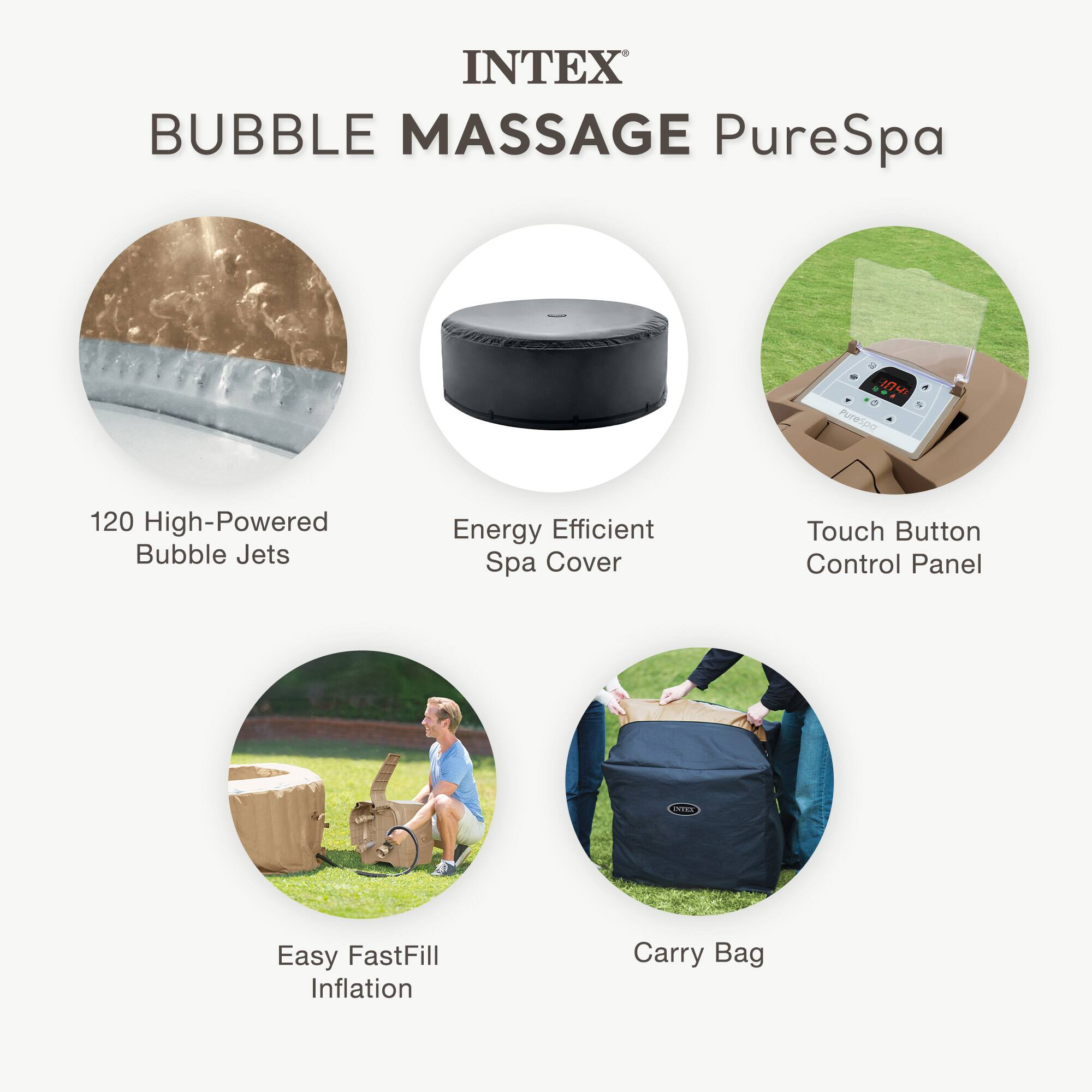 INTEX  
BUBBLE MASSAGE PureSpa  

- 120 High-Powered Bubble Jets  
- Energy Efficient Spa Cover  
- Touch Button Control Panel  
- Easy FastFill Inflation  
- Carry Bag