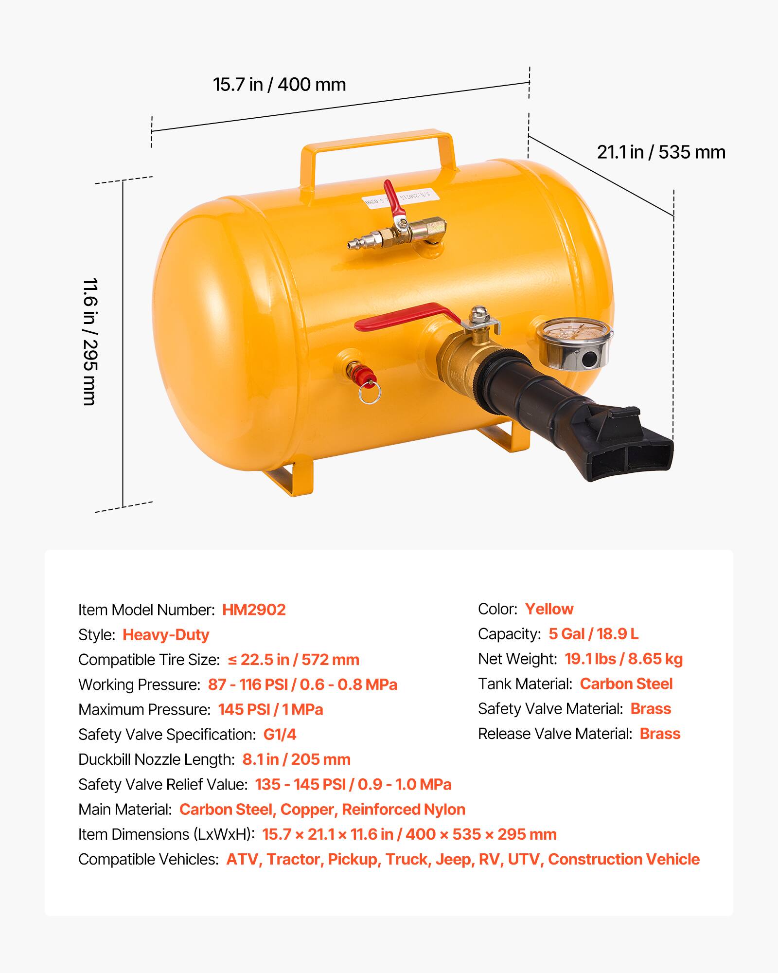 15.7 in / 400 mm  
21.1 in / 535 mm  
11.6 in / 295 mm  

Item Model Number: HM2902  
Color: Yellow  
Style: Heavy-Duty  
Capacity: 5 Gal / 18.9 L  
Compatible Tire Size: ≤ 22.5 in / 572 mm  
Net Weight: 19.1 lbs / 8.65 kg  
Working Pressure: 87 - 116 PSI / 0.6 - 0.8 MPa  
Maximum Pressure: 145 PSI / 1 MPa  
Tank Material: Carbon Steel  
Safety Valve Material: Brass  
Safety Valve Specification: G1/4  
Release Valve Material: Brass  
Duckbill Nozzle Length: 8.1 in / 205 mm  
Safety Valve Relief Value: 135 - 145 PSI / 0.9 - 1.0 MPa  
Main Material: Carbon Steel, Copper, Reinforced Nylon  
Item Dimensions (LxWxH): 15.7 x 21.1 x 11.6 in