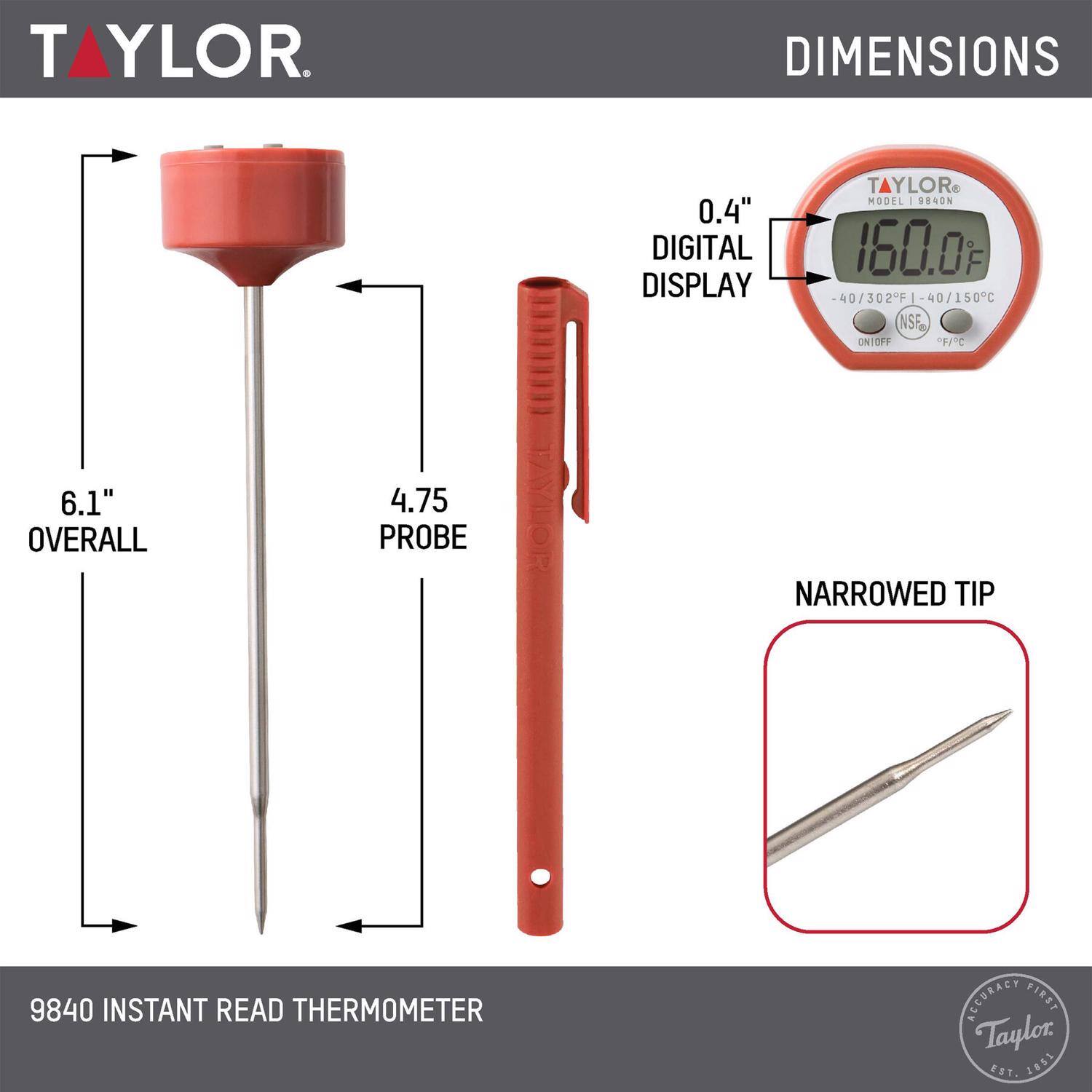 TAYLOR  
DIMENSIONS  
0.4" DIGITAL DISPLAY  
TAYLOR MODEL 9840N  
160.0°F  
40 / 302°F  
40 / 150°C  
NSF  
ON/OFF  
F  
6.1" OVERALL  
4.75 PROBE  
NARROWED TIP  
9840 INSTANT READ THERMOMETER  
ACCURACY FIRST  
Taylor S 2851