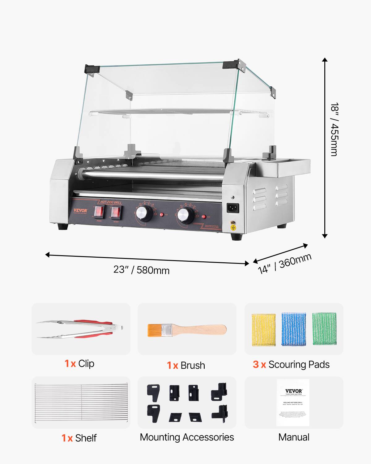 18" / 455mm  
HOT-DOG GRILL  
VEVOR  
23" / 580mm  
14" / 360mm  
1x Clip  
1x Brush  
3 x Scouring Pads  
VEVOR  
1x Shelf  
Mounting Accessories  
Manual